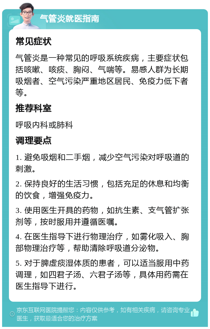 气管炎就医指南 常见症状 气管炎是一种常见的呼吸系统疾病，主要症状包括咳嗽、咳痰、胸闷、气喘等。易感人群为长期吸烟者、空气污染严重地区居民、免疫力低下者等。 推荐科室 呼吸内科或肺科 调理要点 1. 避免吸烟和二手烟，减少空气污染对呼吸道的刺激。 2. 保持良好的生活习惯，包括充足的休息和均衡的饮食，增强免疫力。 3. 使用医生开具的药物，如抗生素、支气管扩张剂等，按时服用并遵循医嘱。 4. 在医生指导下进行物理治疗，如雾化吸入、胸部物理治疗等，帮助清除呼吸道分泌物。 5. 对于脾虚痰湿体质的患者，可以适当服用中药调理，如四君子汤、六君子汤等，具体用药需在医生指导下进行。