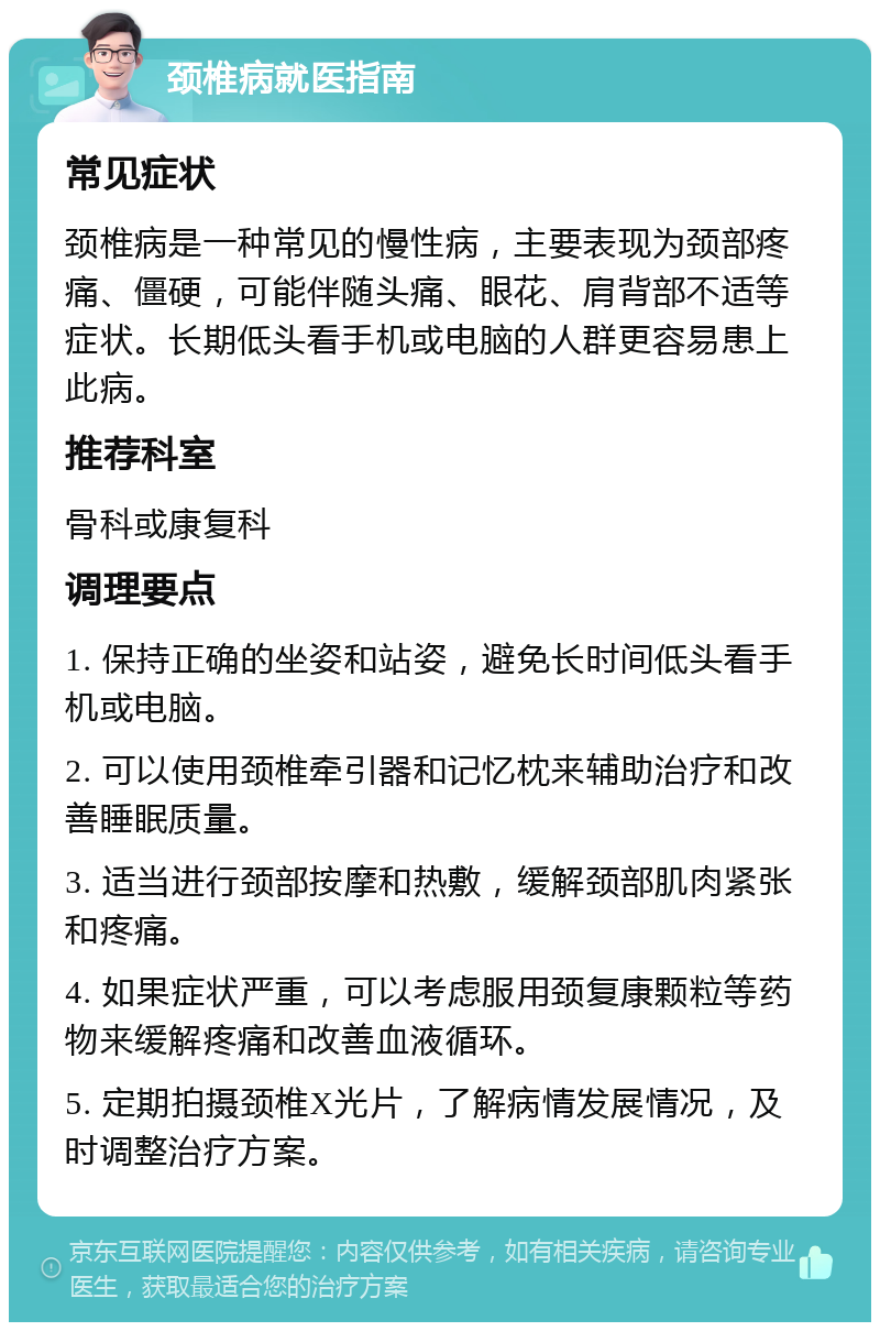 颈椎病就医指南 常见症状 颈椎病是一种常见的慢性病，主要表现为颈部疼痛、僵硬，可能伴随头痛、眼花、肩背部不适等症状。长期低头看手机或电脑的人群更容易患上此病。 推荐科室 骨科或康复科 调理要点 1. 保持正确的坐姿和站姿，避免长时间低头看手机或电脑。 2. 可以使用颈椎牵引器和记忆枕来辅助治疗和改善睡眠质量。 3. 适当进行颈部按摩和热敷，缓解颈部肌肉紧张和疼痛。 4. 如果症状严重，可以考虑服用颈复康颗粒等药物来缓解疼痛和改善血液循环。 5. 定期拍摄颈椎X光片，了解病情发展情况，及时调整治疗方案。