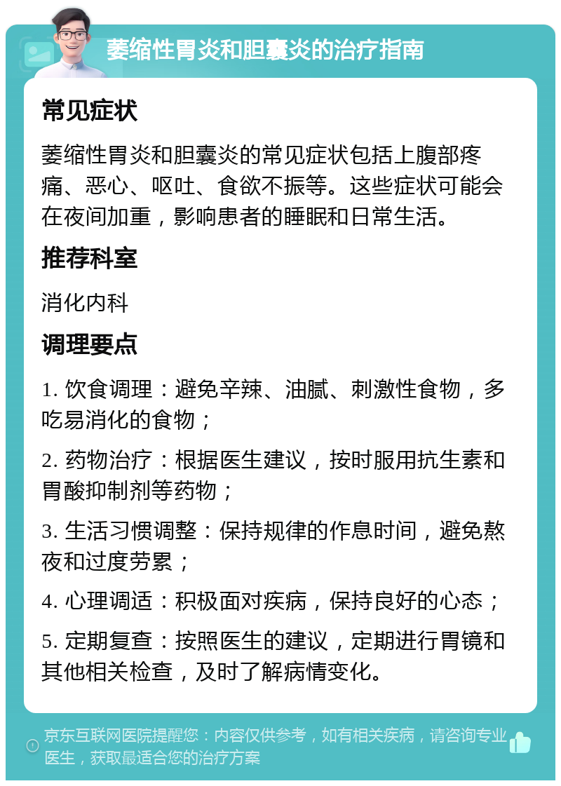 萎缩性胃炎和胆囊炎的治疗指南 常见症状 萎缩性胃炎和胆囊炎的常见症状包括上腹部疼痛、恶心、呕吐、食欲不振等。这些症状可能会在夜间加重，影响患者的睡眠和日常生活。 推荐科室 消化内科 调理要点 1. 饮食调理：避免辛辣、油腻、刺激性食物，多吃易消化的食物； 2. 药物治疗：根据医生建议，按时服用抗生素和胃酸抑制剂等药物； 3. 生活习惯调整：保持规律的作息时间，避免熬夜和过度劳累； 4. 心理调适：积极面对疾病，保持良好的心态； 5. 定期复查：按照医生的建议，定期进行胃镜和其他相关检查，及时了解病情变化。