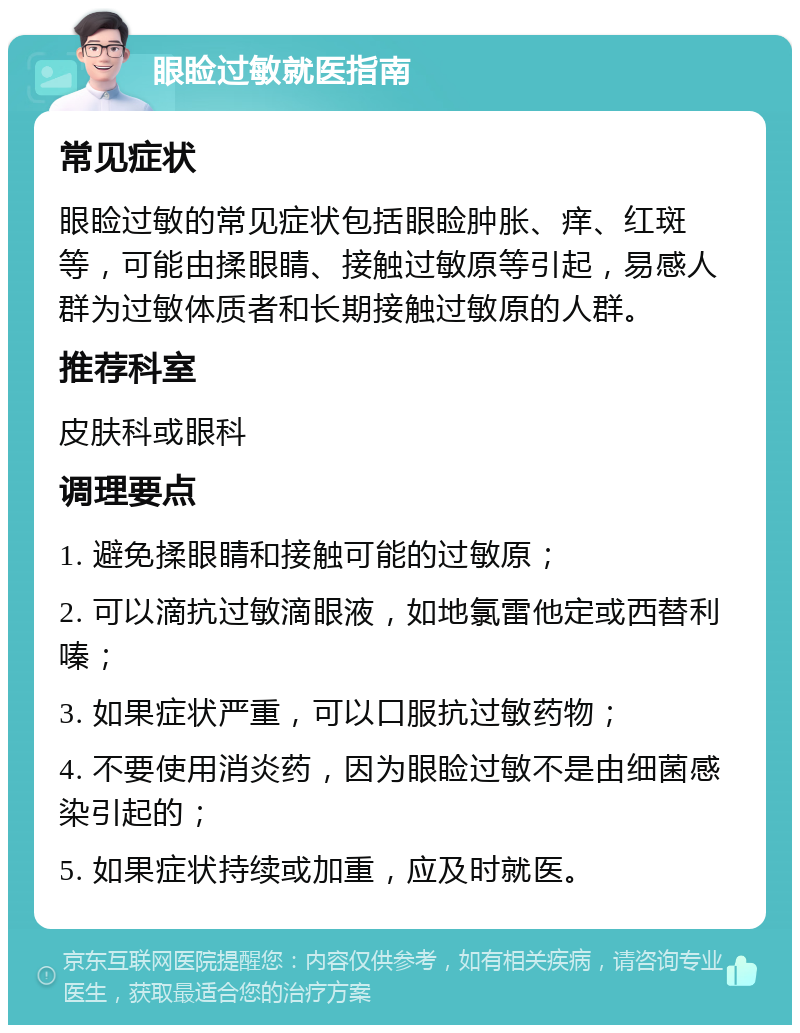 眼睑过敏就医指南 常见症状 眼睑过敏的常见症状包括眼睑肿胀、痒、红斑等，可能由揉眼睛、接触过敏原等引起，易感人群为过敏体质者和长期接触过敏原的人群。 推荐科室 皮肤科或眼科 调理要点 1. 避免揉眼睛和接触可能的过敏原； 2. 可以滴抗过敏滴眼液，如地氯雷他定或西替利嗪； 3. 如果症状严重，可以口服抗过敏药物； 4. 不要使用消炎药，因为眼睑过敏不是由细菌感染引起的； 5. 如果症状持续或加重，应及时就医。