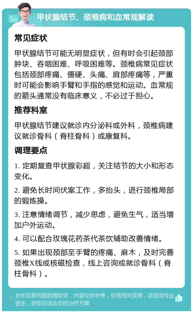 甲状腺结节、颈椎病和血常规解读 常见症状 甲状腺结节可能无明显症状，但有时会引起颈部肿块、吞咽困难、呼吸困难等。颈椎病常见症状包括颈部疼痛、僵硬、头痛、肩部疼痛等，严重时可能会影响手臂和手指的感觉和运动。血常规的箭头通常没有临床意义，不必过于担心。 推荐科室 甲状腺结节建议就诊内分泌科或外科，颈椎病建议就诊骨科（脊柱骨科）或康复科。 调理要点 1. 定期复查甲状腺彩超，关注结节的大小和形态变化。 2. 避免长时间伏案工作，多抬头，进行颈椎局部的锻炼操。 3. 注意情绪调节，减少思虑，避免生气，适当增加户外运动。 4. 可以配合玫瑰花药茶代茶饮辅助改善情绪。 5. 如果出现颈部至手臂的疼痛、麻木，及时完善颈椎X线或核磁检查，线上咨询或就诊骨科（脊柱骨科）。