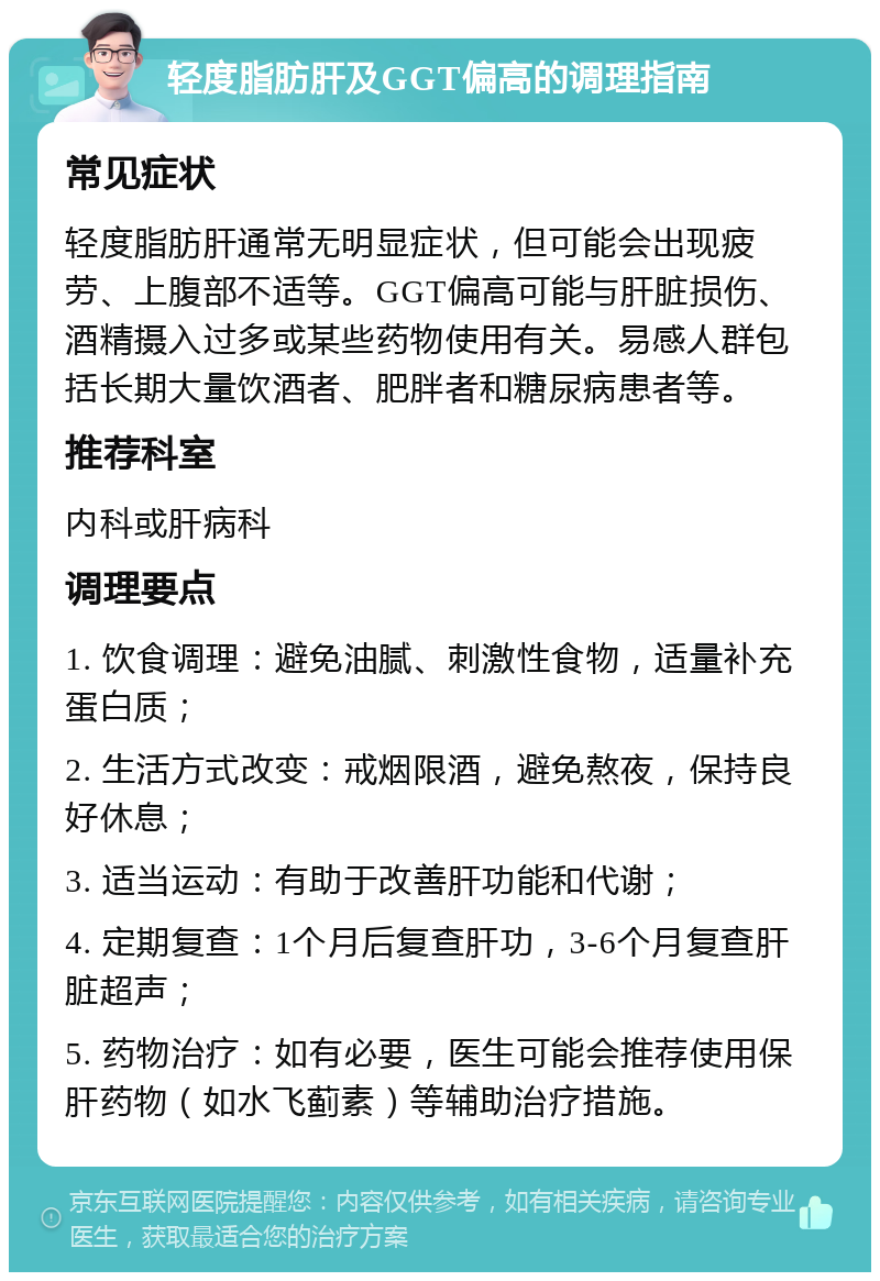 轻度脂肪肝及GGT偏高的调理指南 常见症状 轻度脂肪肝通常无明显症状，但可能会出现疲劳、上腹部不适等。GGT偏高可能与肝脏损伤、酒精摄入过多或某些药物使用有关。易感人群包括长期大量饮酒者、肥胖者和糖尿病患者等。 推荐科室 内科或肝病科 调理要点 1. 饮食调理：避免油腻、刺激性食物，适量补充蛋白质； 2. 生活方式改变：戒烟限酒，避免熬夜，保持良好休息； 3. 适当运动：有助于改善肝功能和代谢； 4. 定期复查：1个月后复查肝功，3-6个月复查肝脏超声； 5. 药物治疗：如有必要，医生可能会推荐使用保肝药物（如水飞蓟素）等辅助治疗措施。