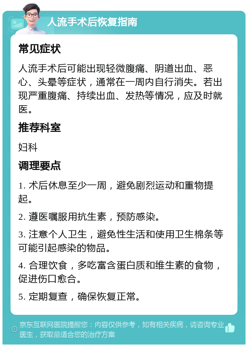 人流手术后恢复指南 常见症状 人流手术后可能出现轻微腹痛、阴道出血、恶心、头晕等症状，通常在一周内自行消失。若出现严重腹痛、持续出血、发热等情况，应及时就医。 推荐科室 妇科 调理要点 1. 术后休息至少一周，避免剧烈运动和重物提起。 2. 遵医嘱服用抗生素，预防感染。 3. 注意个人卫生，避免性生活和使用卫生棉条等可能引起感染的物品。 4. 合理饮食，多吃富含蛋白质和维生素的食物，促进伤口愈合。 5. 定期复查，确保恢复正常。