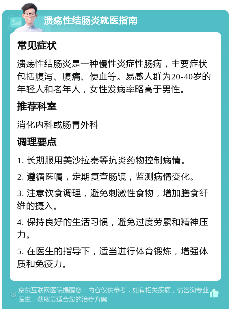 溃疡性结肠炎就医指南 常见症状 溃疡性结肠炎是一种慢性炎症性肠病，主要症状包括腹泻、腹痛、便血等。易感人群为20-40岁的年轻人和老年人，女性发病率略高于男性。 推荐科室 消化内科或肠胃外科 调理要点 1. 长期服用美沙拉秦等抗炎药物控制病情。 2. 遵循医嘱，定期复查肠镜，监测病情变化。 3. 注意饮食调理，避免刺激性食物，增加膳食纤维的摄入。 4. 保持良好的生活习惯，避免过度劳累和精神压力。 5. 在医生的指导下，适当进行体育锻炼，增强体质和免疫力。