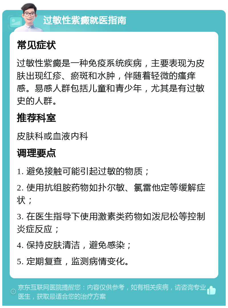 过敏性紫癜就医指南 常见症状 过敏性紫癜是一种免疫系统疾病，主要表现为皮肤出现红疹、瘀斑和水肿，伴随着轻微的瘙痒感。易感人群包括儿童和青少年，尤其是有过敏史的人群。 推荐科室 皮肤科或血液内科 调理要点 1. 避免接触可能引起过敏的物质； 2. 使用抗组胺药物如扑尔敏、氯雷他定等缓解症状； 3. 在医生指导下使用激素类药物如泼尼松等控制炎症反应； 4. 保持皮肤清洁，避免感染； 5. 定期复查，监测病情变化。