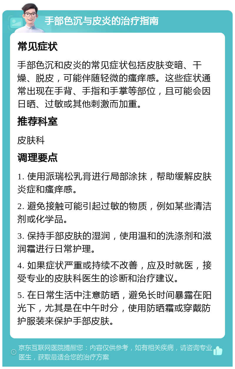 手部色沉与皮炎的治疗指南 常见症状 手部色沉和皮炎的常见症状包括皮肤变暗、干燥、脱皮，可能伴随轻微的瘙痒感。这些症状通常出现在手背、手指和手掌等部位，且可能会因日晒、过敏或其他刺激而加重。 推荐科室 皮肤科 调理要点 1. 使用派瑞松乳膏进行局部涂抹，帮助缓解皮肤炎症和瘙痒感。 2. 避免接触可能引起过敏的物质，例如某些清洁剂或化学品。 3. 保持手部皮肤的湿润，使用温和的洗涤剂和滋润霜进行日常护理。 4. 如果症状严重或持续不改善，应及时就医，接受专业的皮肤科医生的诊断和治疗建议。 5. 在日常生活中注意防晒，避免长时间暴露在阳光下，尤其是在中午时分，使用防晒霜或穿戴防护服装来保护手部皮肤。