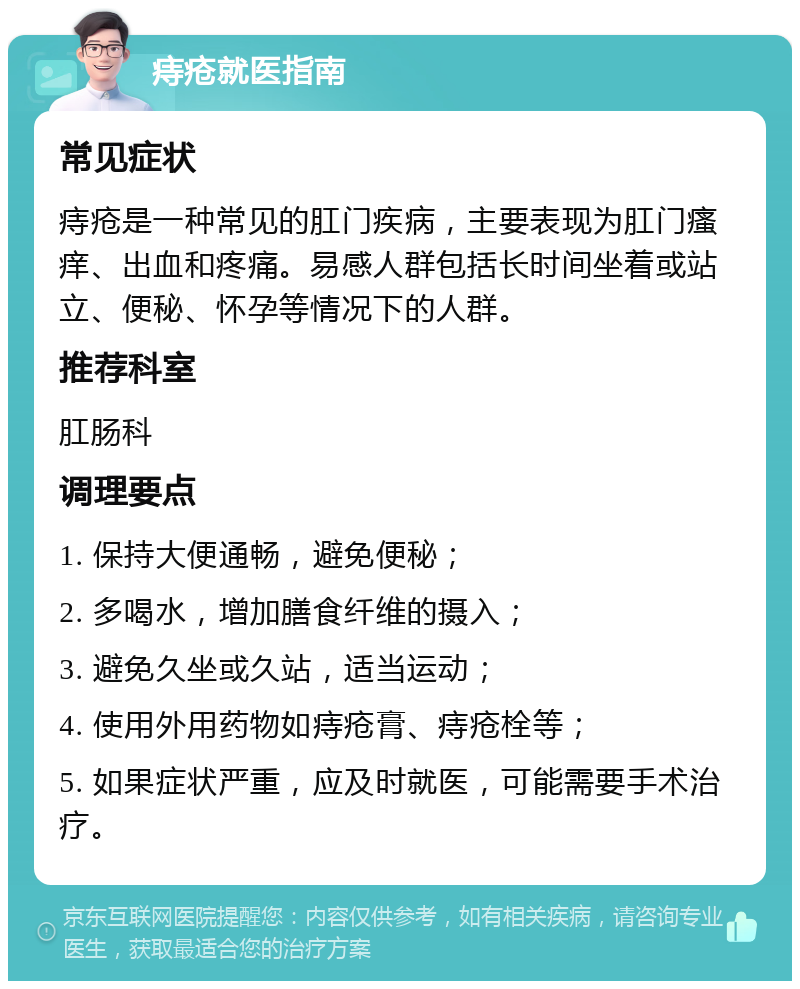 痔疮就医指南 常见症状 痔疮是一种常见的肛门疾病，主要表现为肛门瘙痒、出血和疼痛。易感人群包括长时间坐着或站立、便秘、怀孕等情况下的人群。 推荐科室 肛肠科 调理要点 1. 保持大便通畅，避免便秘； 2. 多喝水，增加膳食纤维的摄入； 3. 避免久坐或久站，适当运动； 4. 使用外用药物如痔疮膏、痔疮栓等； 5. 如果症状严重，应及时就医，可能需要手术治疗。