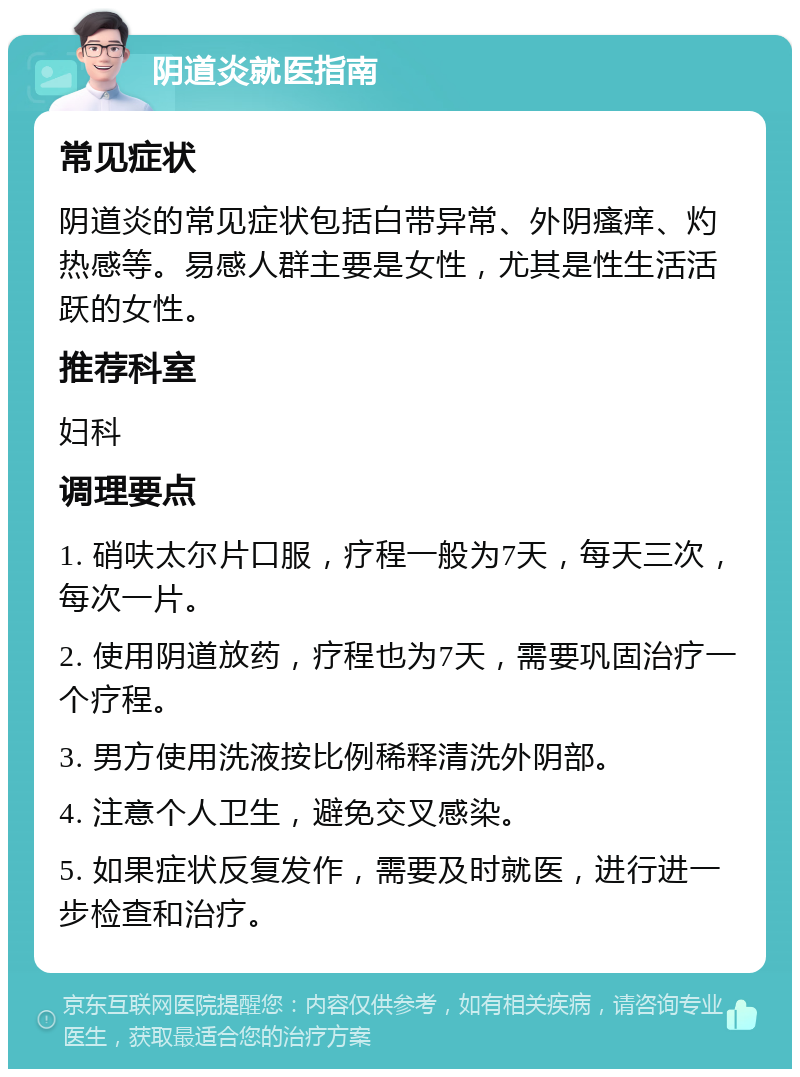 阴道炎就医指南 常见症状 阴道炎的常见症状包括白带异常、外阴瘙痒、灼热感等。易感人群主要是女性，尤其是性生活活跃的女性。 推荐科室 妇科 调理要点 1. 硝呋太尔片口服，疗程一般为7天，每天三次，每次一片。 2. 使用阴道放药，疗程也为7天，需要巩固治疗一个疗程。 3. 男方使用洗液按比例稀释清洗外阴部。 4. 注意个人卫生，避免交叉感染。 5. 如果症状反复发作，需要及时就医，进行进一步检查和治疗。