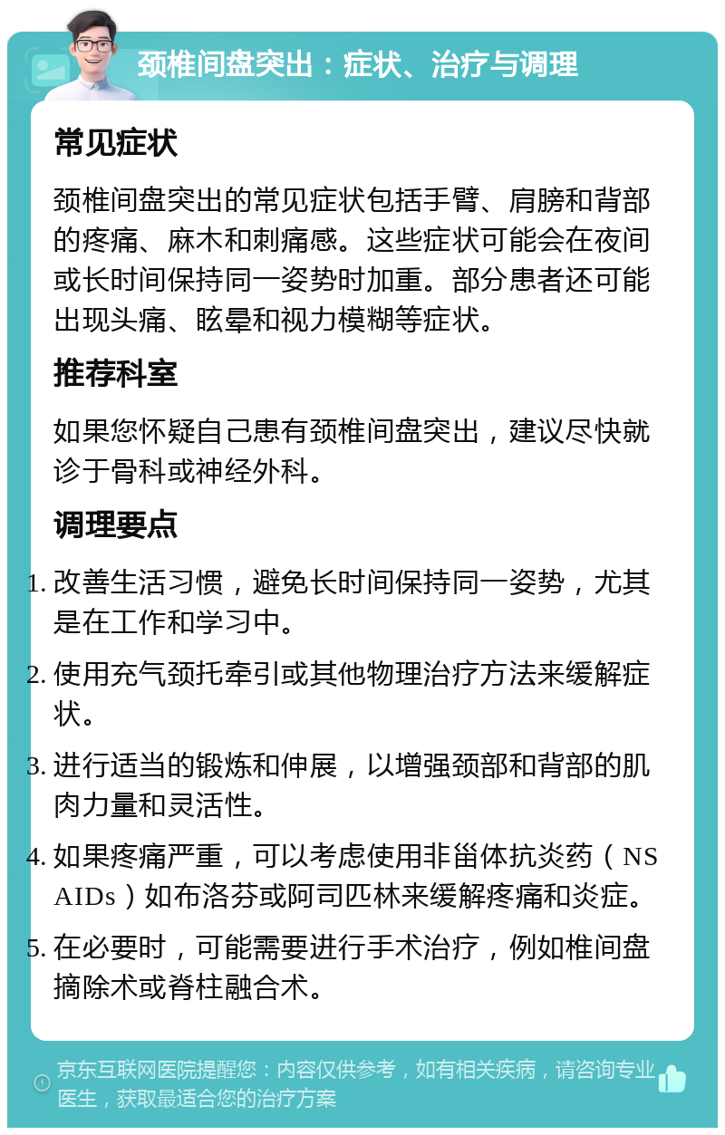 颈椎间盘突出：症状、治疗与调理 常见症状 颈椎间盘突出的常见症状包括手臂、肩膀和背部的疼痛、麻木和刺痛感。这些症状可能会在夜间或长时间保持同一姿势时加重。部分患者还可能出现头痛、眩晕和视力模糊等症状。 推荐科室 如果您怀疑自己患有颈椎间盘突出，建议尽快就诊于骨科或神经外科。 调理要点 改善生活习惯，避免长时间保持同一姿势，尤其是在工作和学习中。 使用充气颈托牵引或其他物理治疗方法来缓解症状。 进行适当的锻炼和伸展，以增强颈部和背部的肌肉力量和灵活性。 如果疼痛严重，可以考虑使用非甾体抗炎药（NSAIDs）如布洛芬或阿司匹林来缓解疼痛和炎症。 在必要时，可能需要进行手术治疗，例如椎间盘摘除术或脊柱融合术。