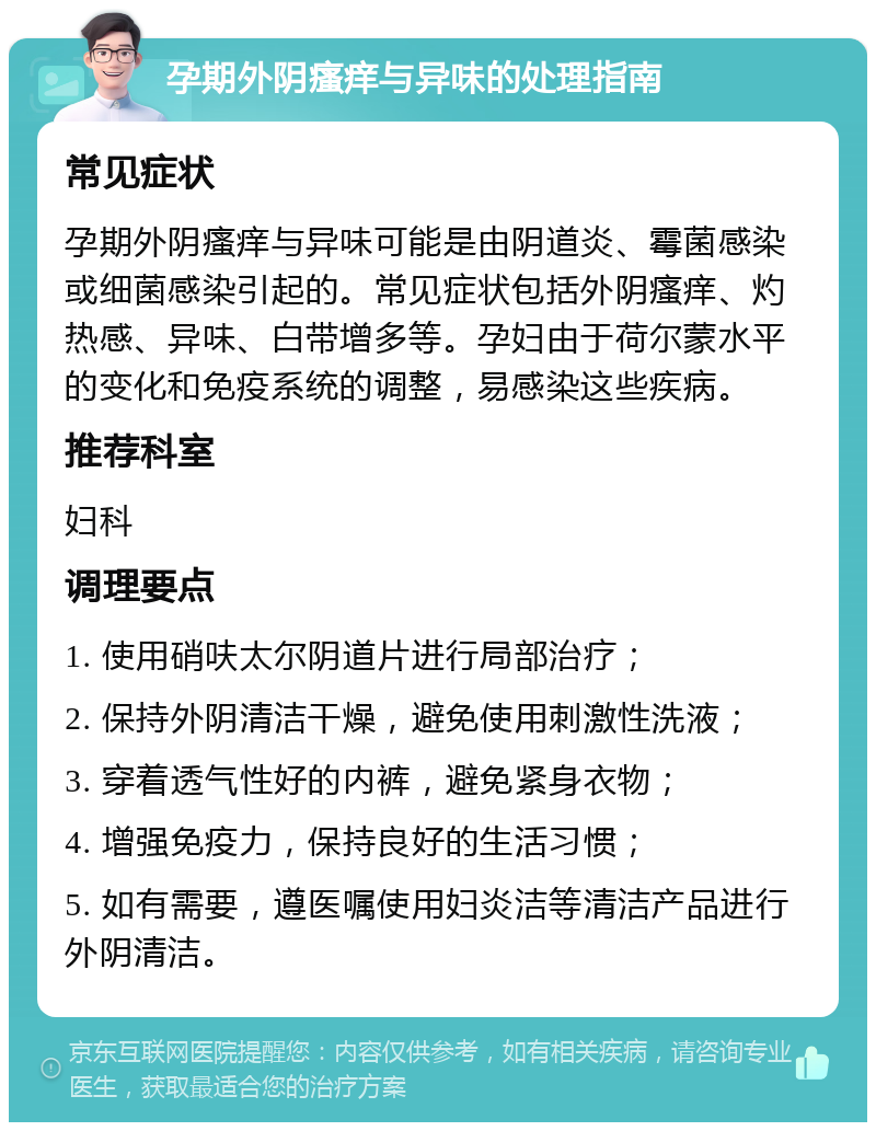 孕期外阴瘙痒与异味的处理指南 常见症状 孕期外阴瘙痒与异味可能是由阴道炎、霉菌感染或细菌感染引起的。常见症状包括外阴瘙痒、灼热感、异味、白带增多等。孕妇由于荷尔蒙水平的变化和免疫系统的调整，易感染这些疾病。 推荐科室 妇科 调理要点 1. 使用硝呋太尔阴道片进行局部治疗； 2. 保持外阴清洁干燥，避免使用刺激性洗液； 3. 穿着透气性好的内裤，避免紧身衣物； 4. 增强免疫力，保持良好的生活习惯； 5. 如有需要，遵医嘱使用妇炎洁等清洁产品进行外阴清洁。