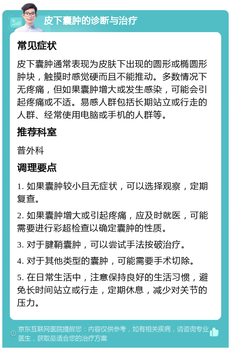 皮下囊肿的诊断与治疗 常见症状 皮下囊肿通常表现为皮肤下出现的圆形或椭圆形肿块，触摸时感觉硬而且不能推动。多数情况下无疼痛，但如果囊肿增大或发生感染，可能会引起疼痛或不适。易感人群包括长期站立或行走的人群、经常使用电脑或手机的人群等。 推荐科室 普外科 调理要点 1. 如果囊肿较小且无症状，可以选择观察，定期复查。 2. 如果囊肿增大或引起疼痛，应及时就医，可能需要进行彩超检查以确定囊肿的性质。 3. 对于腱鞘囊肿，可以尝试手法按破治疗。 4. 对于其他类型的囊肿，可能需要手术切除。 5. 在日常生活中，注意保持良好的生活习惯，避免长时间站立或行走，定期休息，减少对关节的压力。