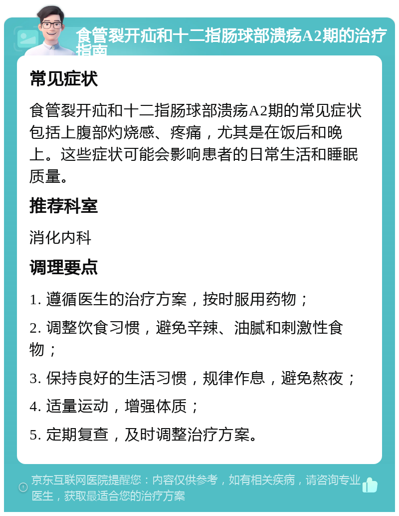 食管裂开疝和十二指肠球部溃疡A2期的治疗指南 常见症状 食管裂开疝和十二指肠球部溃疡A2期的常见症状包括上腹部灼烧感、疼痛，尤其是在饭后和晚上。这些症状可能会影响患者的日常生活和睡眠质量。 推荐科室 消化内科 调理要点 1. 遵循医生的治疗方案，按时服用药物； 2. 调整饮食习惯，避免辛辣、油腻和刺激性食物； 3. 保持良好的生活习惯，规律作息，避免熬夜； 4. 适量运动，增强体质； 5. 定期复查，及时调整治疗方案。