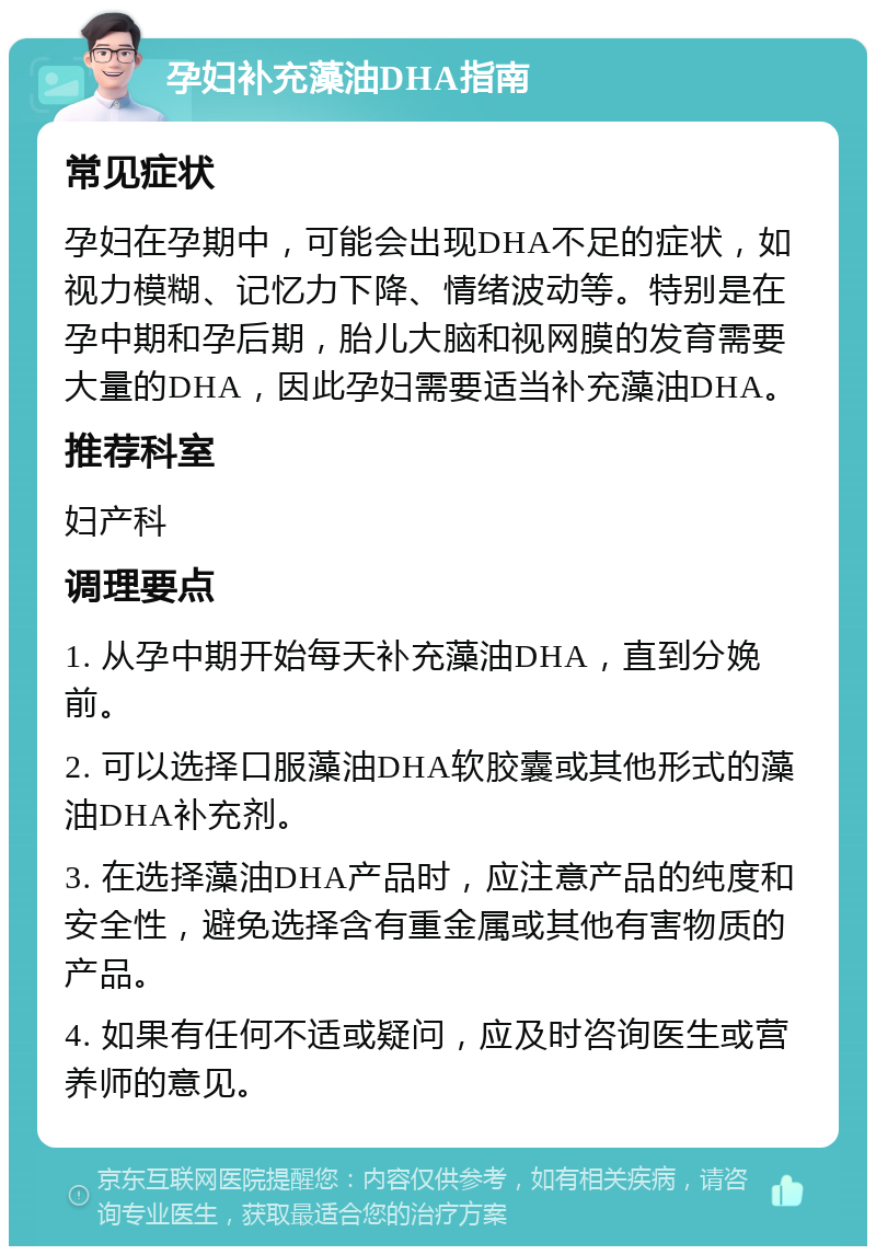 孕妇补充藻油DHA指南 常见症状 孕妇在孕期中，可能会出现DHA不足的症状，如视力模糊、记忆力下降、情绪波动等。特别是在孕中期和孕后期，胎儿大脑和视网膜的发育需要大量的DHA，因此孕妇需要适当补充藻油DHA。 推荐科室 妇产科 调理要点 1. 从孕中期开始每天补充藻油DHA，直到分娩前。 2. 可以选择口服藻油DHA软胶囊或其他形式的藻油DHA补充剂。 3. 在选择藻油DHA产品时，应注意产品的纯度和安全性，避免选择含有重金属或其他有害物质的产品。 4. 如果有任何不适或疑问，应及时咨询医生或营养师的意见。