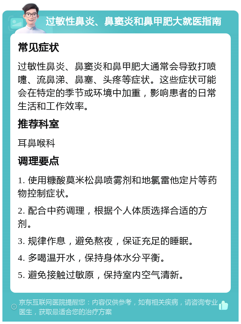 过敏性鼻炎、鼻窦炎和鼻甲肥大就医指南 常见症状 过敏性鼻炎、鼻窦炎和鼻甲肥大通常会导致打喷嚏、流鼻涕、鼻塞、头疼等症状。这些症状可能会在特定的季节或环境中加重，影响患者的日常生活和工作效率。 推荐科室 耳鼻喉科 调理要点 1. 使用糠酸莫米松鼻喷雾剂和地氯雷他定片等药物控制症状。 2. 配合中药调理，根据个人体质选择合适的方剂。 3. 规律作息，避免熬夜，保证充足的睡眠。 4. 多喝温开水，保持身体水分平衡。 5. 避免接触过敏原，保持室内空气清新。