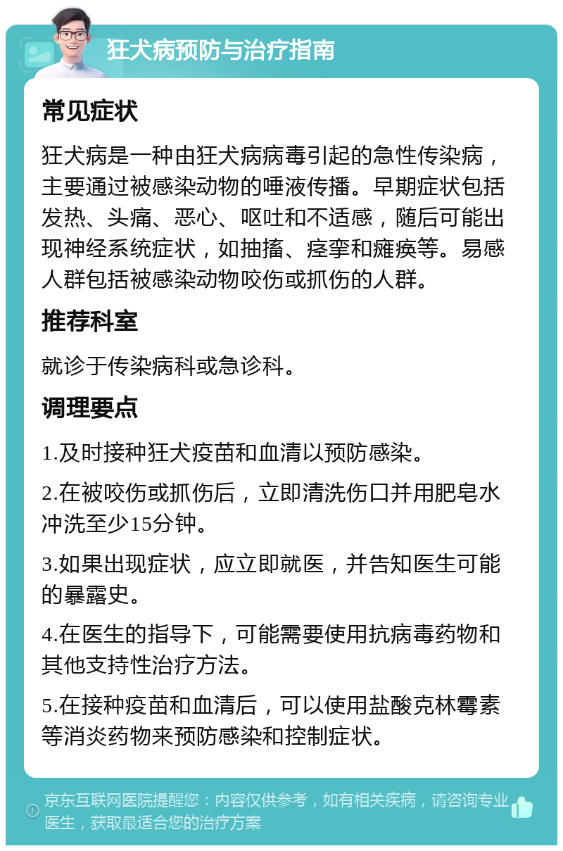 狂犬病预防与治疗指南 常见症状 狂犬病是一种由狂犬病病毒引起的急性传染病，主要通过被感染动物的唾液传播。早期症状包括发热、头痛、恶心、呕吐和不适感，随后可能出现神经系统症状，如抽搐、痉挛和瘫痪等。易感人群包括被感染动物咬伤或抓伤的人群。 推荐科室 就诊于传染病科或急诊科。 调理要点 1.及时接种狂犬疫苗和血清以预防感染。 2.在被咬伤或抓伤后，立即清洗伤口并用肥皂水冲洗至少15分钟。 3.如果出现症状，应立即就医，并告知医生可能的暴露史。 4.在医生的指导下，可能需要使用抗病毒药物和其他支持性治疗方法。 5.在接种疫苗和血清后，可以使用盐酸克林霉素等消炎药物来预防感染和控制症状。