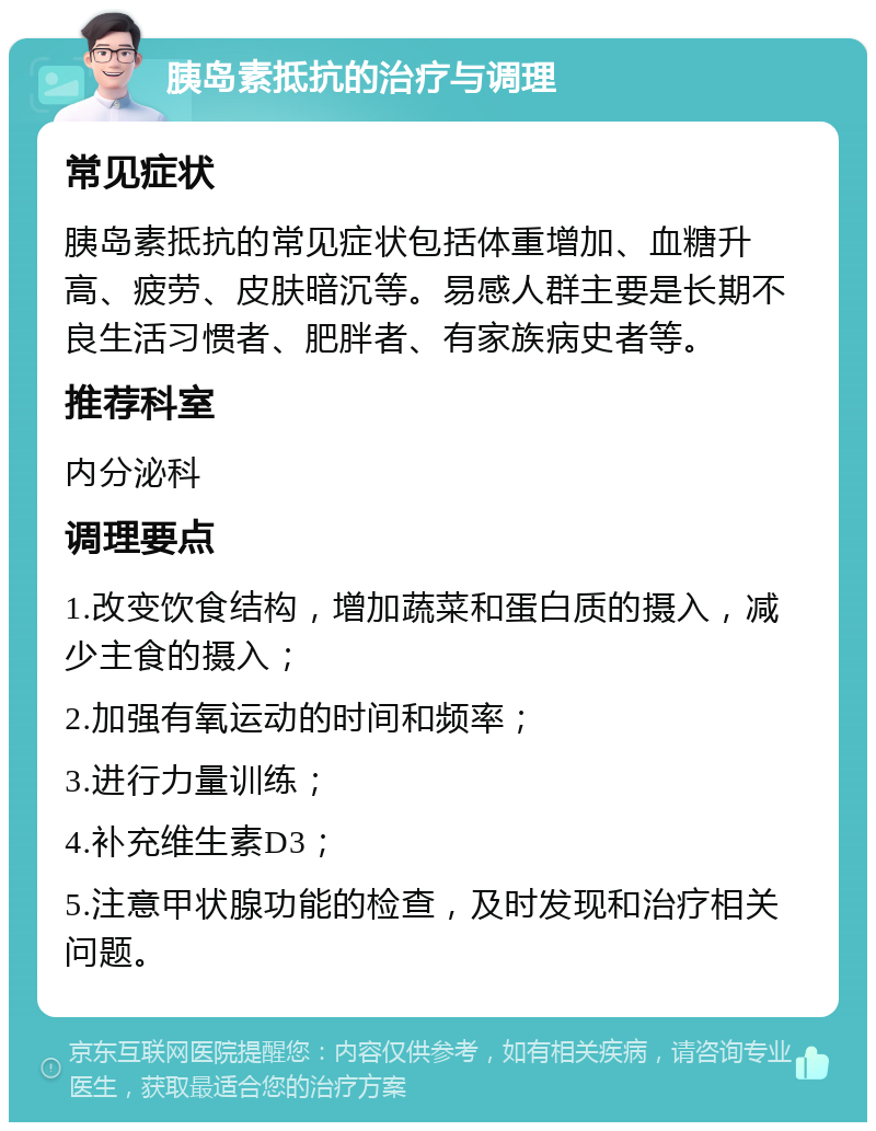 胰岛素抵抗的治疗与调理 常见症状 胰岛素抵抗的常见症状包括体重增加、血糖升高、疲劳、皮肤暗沉等。易感人群主要是长期不良生活习惯者、肥胖者、有家族病史者等。 推荐科室 内分泌科 调理要点 1.改变饮食结构，增加蔬菜和蛋白质的摄入，减少主食的摄入； 2.加强有氧运动的时间和频率； 3.进行力量训练； 4.补充维生素D3； 5.注意甲状腺功能的检查，及时发现和治疗相关问题。