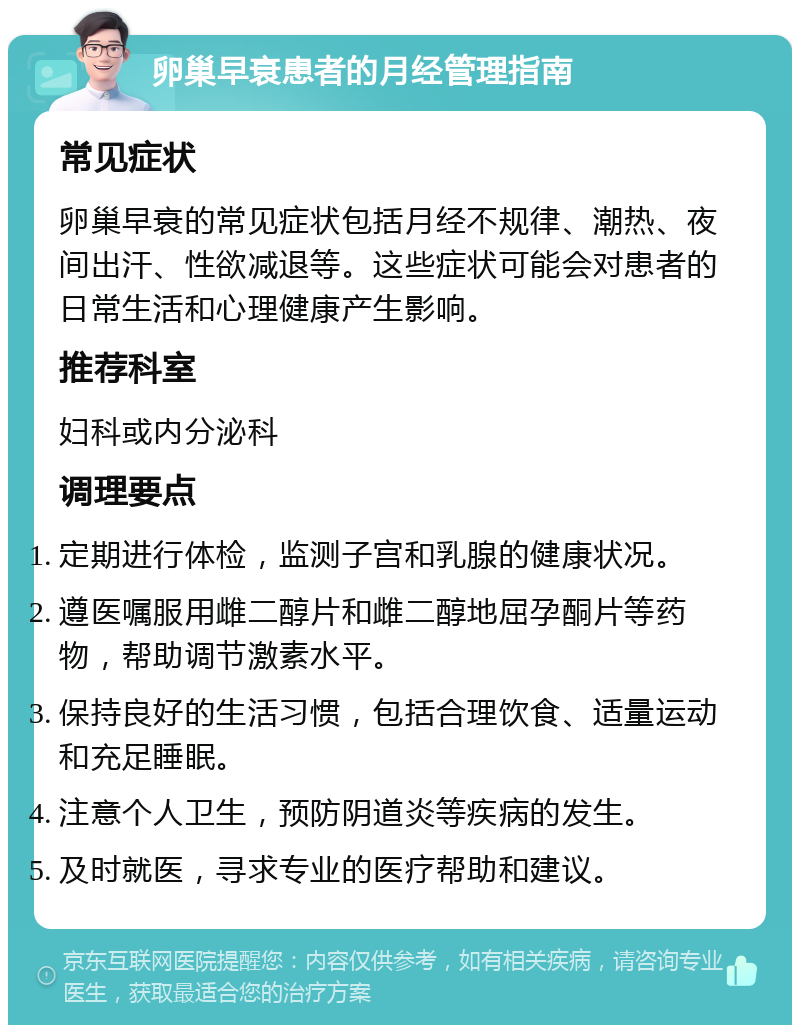 卵巢早衰患者的月经管理指南 常见症状 卵巢早衰的常见症状包括月经不规律、潮热、夜间出汗、性欲减退等。这些症状可能会对患者的日常生活和心理健康产生影响。 推荐科室 妇科或内分泌科 调理要点 定期进行体检，监测子宫和乳腺的健康状况。 遵医嘱服用雌二醇片和雌二醇地屈孕酮片等药物，帮助调节激素水平。 保持良好的生活习惯，包括合理饮食、适量运动和充足睡眠。 注意个人卫生，预防阴道炎等疾病的发生。 及时就医，寻求专业的医疗帮助和建议。