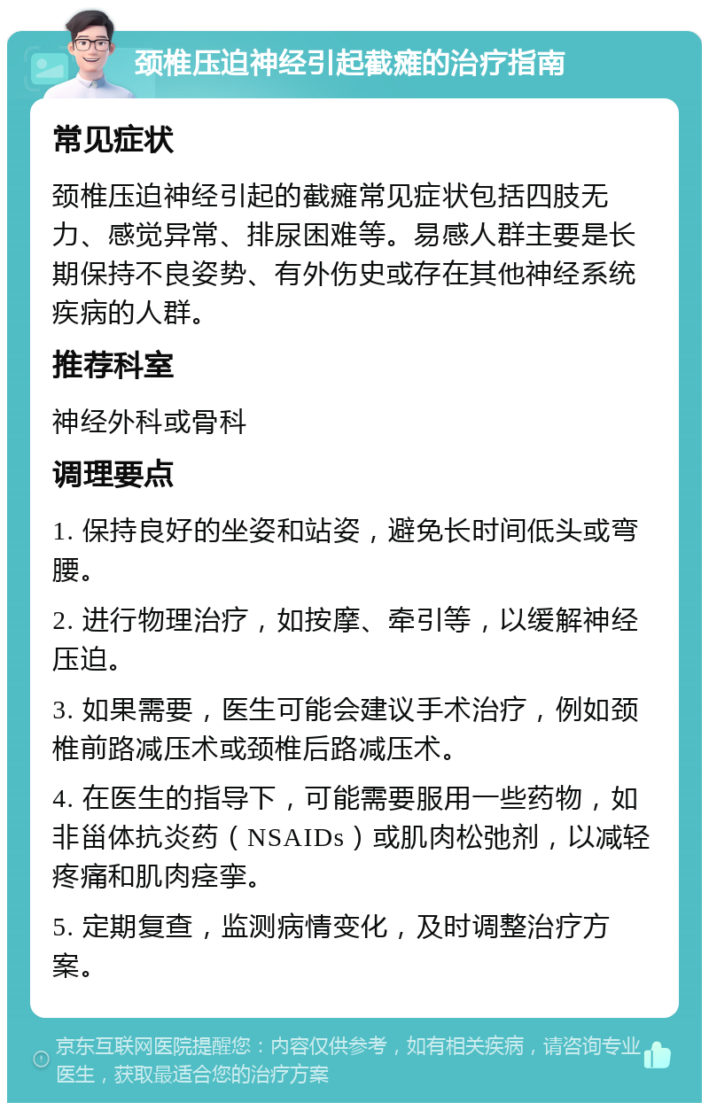 颈椎压迫神经引起截瘫的治疗指南 常见症状 颈椎压迫神经引起的截瘫常见症状包括四肢无力、感觉异常、排尿困难等。易感人群主要是长期保持不良姿势、有外伤史或存在其他神经系统疾病的人群。 推荐科室 神经外科或骨科 调理要点 1. 保持良好的坐姿和站姿，避免长时间低头或弯腰。 2. 进行物理治疗，如按摩、牵引等，以缓解神经压迫。 3. 如果需要，医生可能会建议手术治疗，例如颈椎前路减压术或颈椎后路减压术。 4. 在医生的指导下，可能需要服用一些药物，如非甾体抗炎药（NSAIDs）或肌肉松弛剂，以减轻疼痛和肌肉痉挛。 5. 定期复查，监测病情变化，及时调整治疗方案。