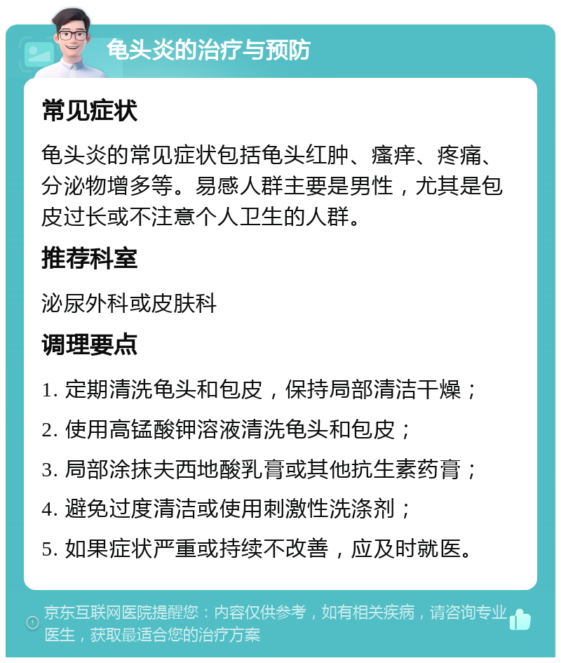 龟头炎的治疗与预防 常见症状 龟头炎的常见症状包括龟头红肿、瘙痒、疼痛、分泌物增多等。易感人群主要是男性，尤其是包皮过长或不注意个人卫生的人群。 推荐科室 泌尿外科或皮肤科 调理要点 1. 定期清洗龟头和包皮，保持局部清洁干燥； 2. 使用高锰酸钾溶液清洗龟头和包皮； 3. 局部涂抹夫西地酸乳膏或其他抗生素药膏； 4. 避免过度清洁或使用刺激性洗涤剂； 5. 如果症状严重或持续不改善，应及时就医。