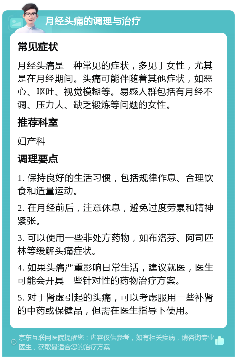 月经头痛的调理与治疗 常见症状 月经头痛是一种常见的症状，多见于女性，尤其是在月经期间。头痛可能伴随着其他症状，如恶心、呕吐、视觉模糊等。易感人群包括有月经不调、压力大、缺乏锻炼等问题的女性。 推荐科室 妇产科 调理要点 1. 保持良好的生活习惯，包括规律作息、合理饮食和适量运动。 2. 在月经前后，注意休息，避免过度劳累和精神紧张。 3. 可以使用一些非处方药物，如布洛芬、阿司匹林等缓解头痛症状。 4. 如果头痛严重影响日常生活，建议就医，医生可能会开具一些针对性的药物治疗方案。 5. 对于肾虚引起的头痛，可以考虑服用一些补肾的中药或保健品，但需在医生指导下使用。