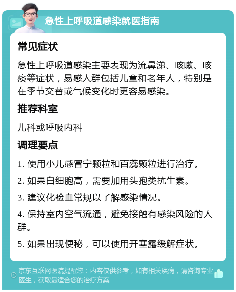 急性上呼吸道感染就医指南 常见症状 急性上呼吸道感染主要表现为流鼻涕、咳嗽、咳痰等症状，易感人群包括儿童和老年人，特别是在季节交替或气候变化时更容易感染。 推荐科室 儿科或呼吸内科 调理要点 1. 使用小儿感冒宁颗粒和百蕊颗粒进行治疗。 2. 如果白细胞高，需要加用头孢类抗生素。 3. 建议化验血常规以了解感染情况。 4. 保持室内空气流通，避免接触有感染风险的人群。 5. 如果出现便秘，可以使用开塞露缓解症状。