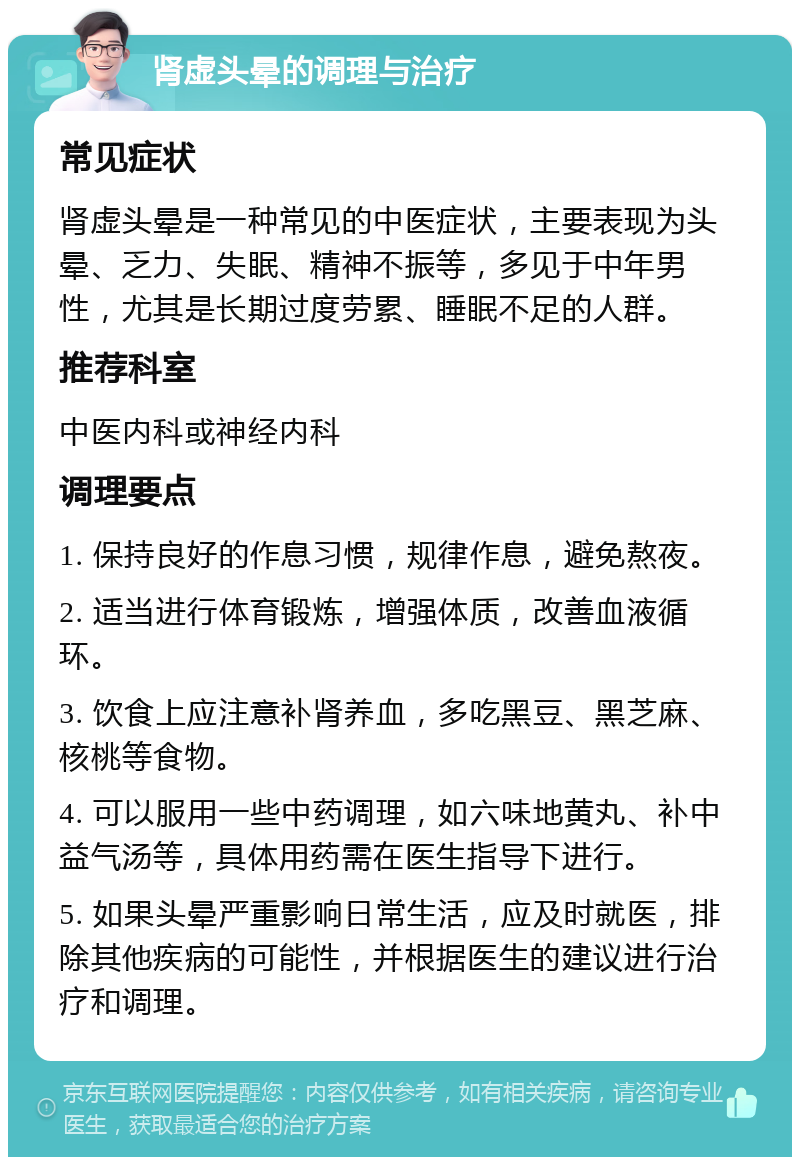 肾虚头晕的调理与治疗 常见症状 肾虚头晕是一种常见的中医症状，主要表现为头晕、乏力、失眠、精神不振等，多见于中年男性，尤其是长期过度劳累、睡眠不足的人群。 推荐科室 中医内科或神经内科 调理要点 1. 保持良好的作息习惯，规律作息，避免熬夜。 2. 适当进行体育锻炼，增强体质，改善血液循环。 3. 饮食上应注意补肾养血，多吃黑豆、黑芝麻、核桃等食物。 4. 可以服用一些中药调理，如六味地黄丸、补中益气汤等，具体用药需在医生指导下进行。 5. 如果头晕严重影响日常生活，应及时就医，排除其他疾病的可能性，并根据医生的建议进行治疗和调理。