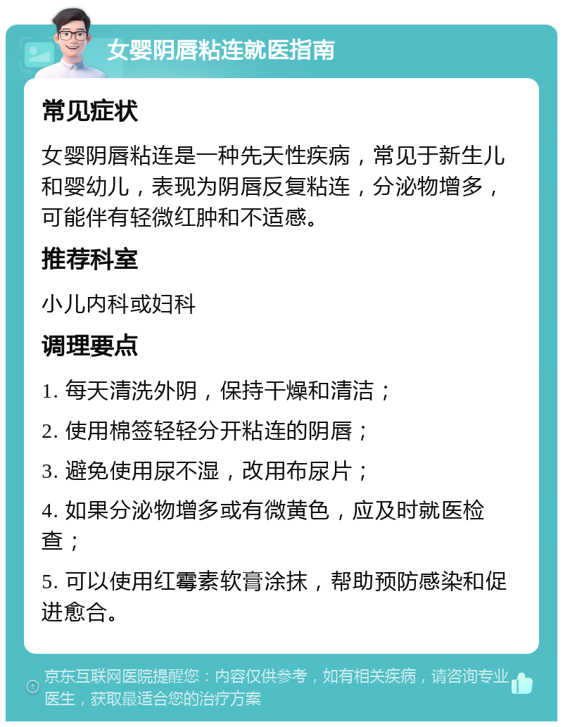 女婴阴唇粘连就医指南 常见症状 女婴阴唇粘连是一种先天性疾病，常见于新生儿和婴幼儿，表现为阴唇反复粘连，分泌物增多，可能伴有轻微红肿和不适感。 推荐科室 小儿内科或妇科 调理要点 1. 每天清洗外阴，保持干燥和清洁； 2. 使用棉签轻轻分开粘连的阴唇； 3. 避免使用尿不湿，改用布尿片； 4. 如果分泌物增多或有微黄色，应及时就医检查； 5. 可以使用红霉素软膏涂抹，帮助预防感染和促进愈合。