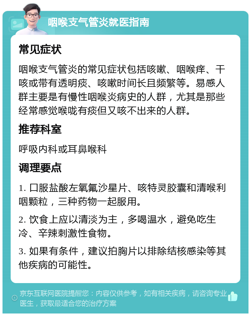 咽喉支气管炎就医指南 常见症状 咽喉支气管炎的常见症状包括咳嗽、咽喉痒、干咳或带有透明痰、咳嗽时间长且频繁等。易感人群主要是有慢性咽喉炎病史的人群，尤其是那些经常感觉喉咙有痰但又咳不出来的人群。 推荐科室 呼吸内科或耳鼻喉科 调理要点 1. 口服盐酸左氧氟沙星片、咳特灵胶囊和清喉利咽颗粒，三种药物一起服用。 2. 饮食上应以清淡为主，多喝温水，避免吃生冷、辛辣刺激性食物。 3. 如果有条件，建议拍胸片以排除结核感染等其他疾病的可能性。