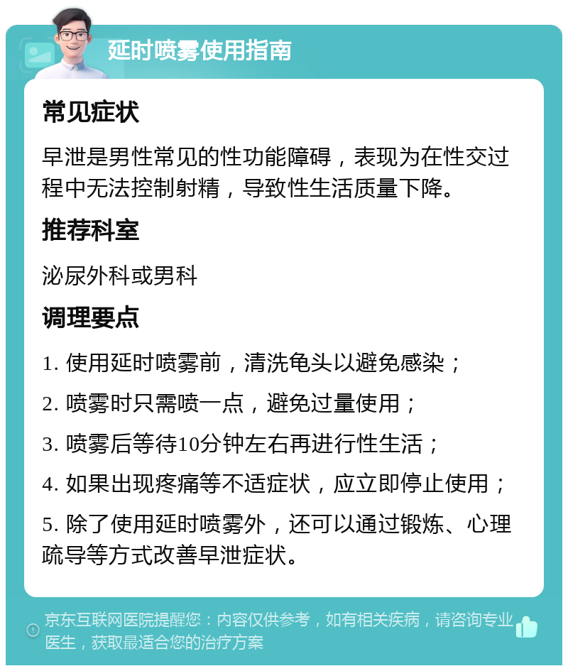 延时喷雾使用指南 常见症状 早泄是男性常见的性功能障碍，表现为在性交过程中无法控制射精，导致性生活质量下降。 推荐科室 泌尿外科或男科 调理要点 1. 使用延时喷雾前，清洗龟头以避免感染； 2. 喷雾时只需喷一点，避免过量使用； 3. 喷雾后等待10分钟左右再进行性生活； 4. 如果出现疼痛等不适症状，应立即停止使用； 5. 除了使用延时喷雾外，还可以通过锻炼、心理疏导等方式改善早泄症状。