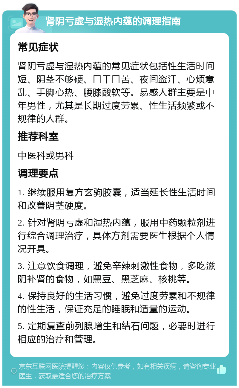 肾阴亏虚与湿热内蕴的调理指南 常见症状 肾阴亏虚与湿热内蕴的常见症状包括性生活时间短、阴茎不够硬、口干口苦、夜间盗汗、心烦意乱、手脚心热、腰膝酸软等。易感人群主要是中年男性，尤其是长期过度劳累、性生活频繁或不规律的人群。 推荐科室 中医科或男科 调理要点 1. 继续服用复方玄驹胶囊，适当延长性生活时间和改善阴茎硬度。 2. 针对肾阴亏虚和湿热内蕴，服用中药颗粒剂进行综合调理治疗，具体方剂需要医生根据个人情况开具。 3. 注意饮食调理，避免辛辣刺激性食物，多吃滋阴补肾的食物，如黑豆、黑芝麻、核桃等。 4. 保持良好的生活习惯，避免过度劳累和不规律的性生活，保证充足的睡眠和适量的运动。 5. 定期复查前列腺增生和结石问题，必要时进行相应的治疗和管理。