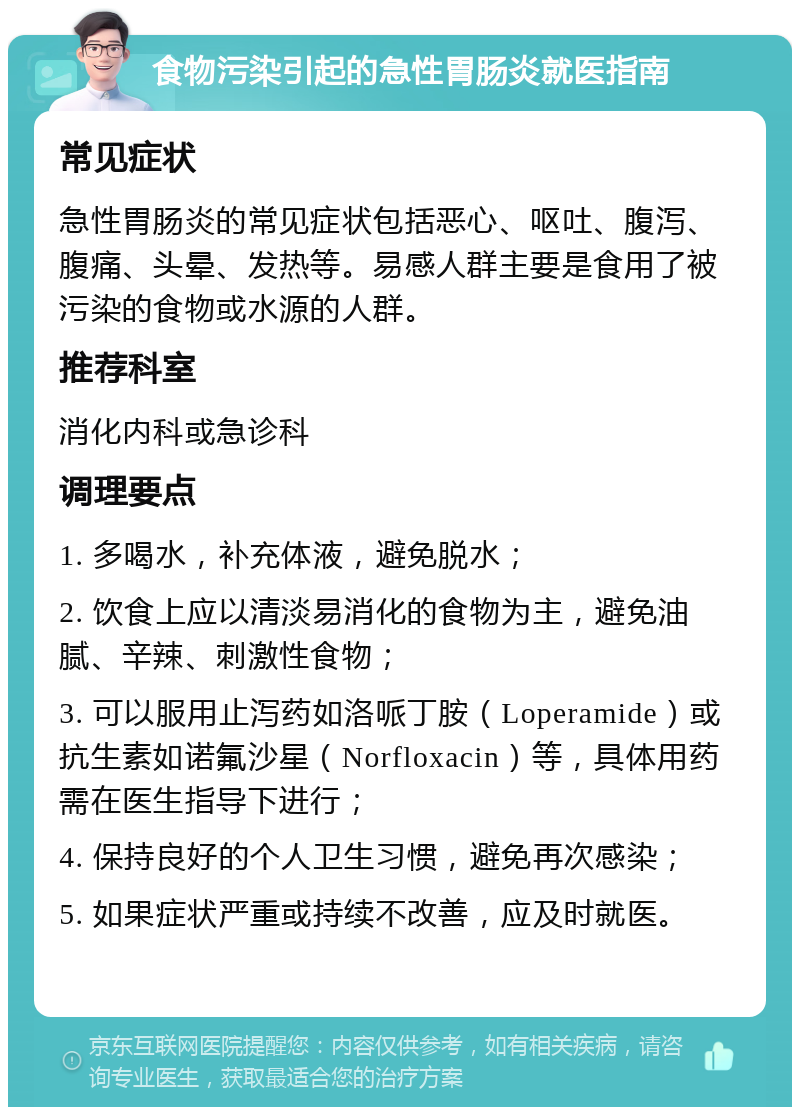 食物污染引起的急性胃肠炎就医指南 常见症状 急性胃肠炎的常见症状包括恶心、呕吐、腹泻、腹痛、头晕、发热等。易感人群主要是食用了被污染的食物或水源的人群。 推荐科室 消化内科或急诊科 调理要点 1. 多喝水，补充体液，避免脱水； 2. 饮食上应以清淡易消化的食物为主，避免油腻、辛辣、刺激性食物； 3. 可以服用止泻药如洛哌丁胺（Loperamide）或抗生素如诺氟沙星（Norfloxacin）等，具体用药需在医生指导下进行； 4. 保持良好的个人卫生习惯，避免再次感染； 5. 如果症状严重或持续不改善，应及时就医。