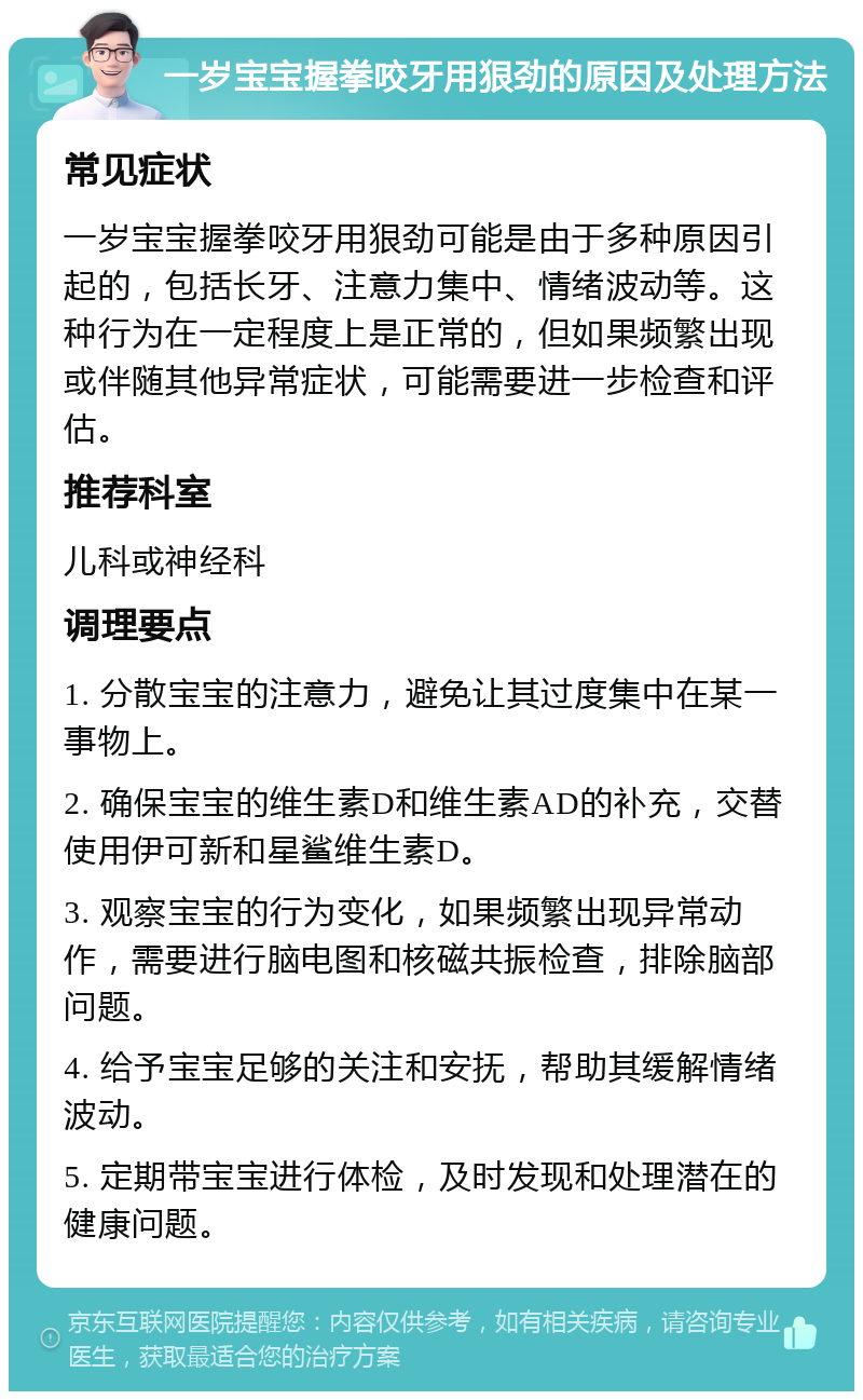 一岁宝宝握拳咬牙用狠劲的原因及处理方法 常见症状 一岁宝宝握拳咬牙用狠劲可能是由于多种原因引起的，包括长牙、注意力集中、情绪波动等。这种行为在一定程度上是正常的，但如果频繁出现或伴随其他异常症状，可能需要进一步检查和评估。 推荐科室 儿科或神经科 调理要点 1. 分散宝宝的注意力，避免让其过度集中在某一事物上。 2. 确保宝宝的维生素D和维生素AD的补充，交替使用伊可新和星鲨维生素D。 3. 观察宝宝的行为变化，如果频繁出现异常动作，需要进行脑电图和核磁共振检查，排除脑部问题。 4. 给予宝宝足够的关注和安抚，帮助其缓解情绪波动。 5. 定期带宝宝进行体检，及时发现和处理潜在的健康问题。