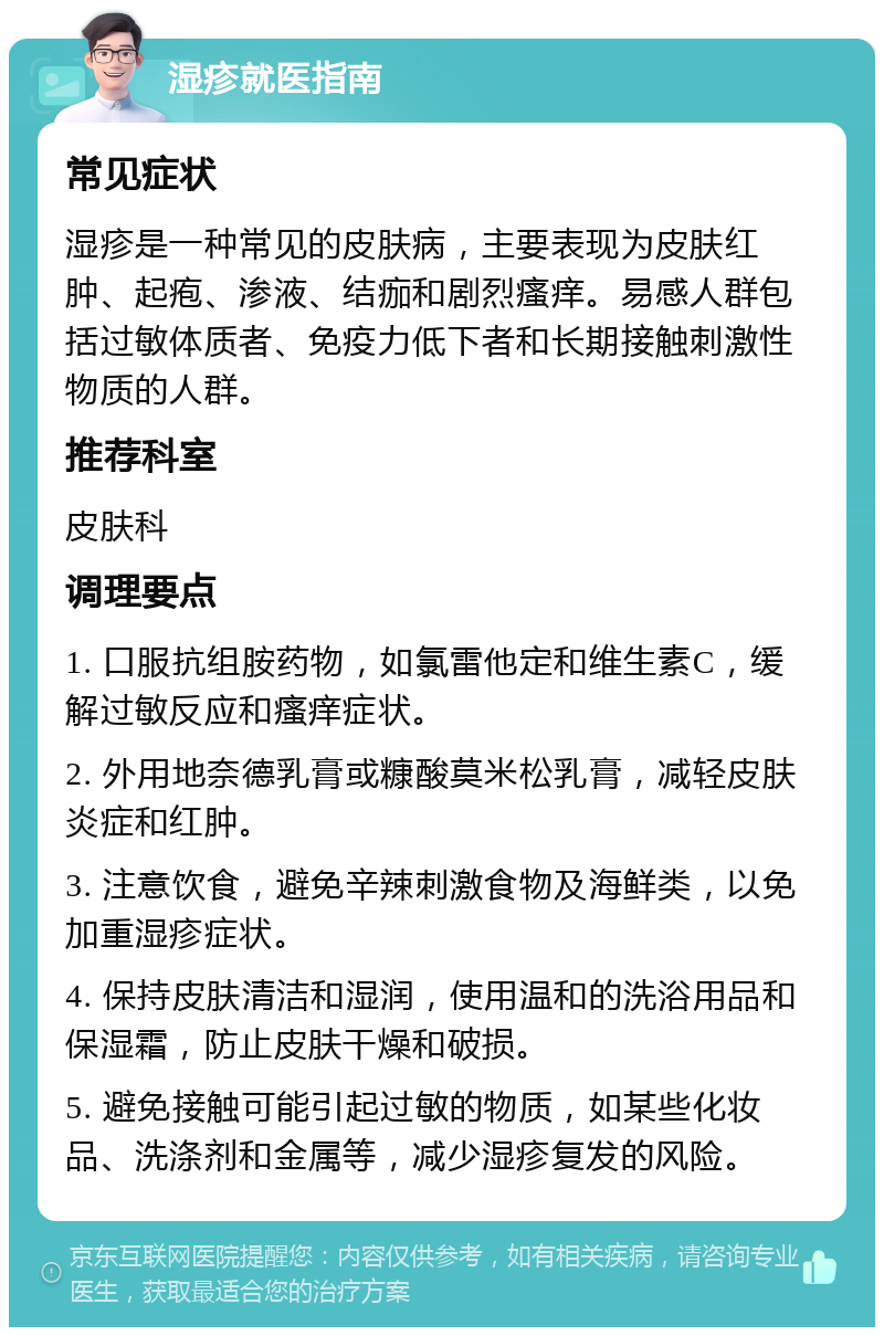 湿疹就医指南 常见症状 湿疹是一种常见的皮肤病，主要表现为皮肤红肿、起疱、渗液、结痂和剧烈瘙痒。易感人群包括过敏体质者、免疫力低下者和长期接触刺激性物质的人群。 推荐科室 皮肤科 调理要点 1. 口服抗组胺药物，如氯雷他定和维生素C，缓解过敏反应和瘙痒症状。 2. 外用地奈德乳膏或糠酸莫米松乳膏，减轻皮肤炎症和红肿。 3. 注意饮食，避免辛辣刺激食物及海鲜类，以免加重湿疹症状。 4. 保持皮肤清洁和湿润，使用温和的洗浴用品和保湿霜，防止皮肤干燥和破损。 5. 避免接触可能引起过敏的物质，如某些化妆品、洗涤剂和金属等，减少湿疹复发的风险。