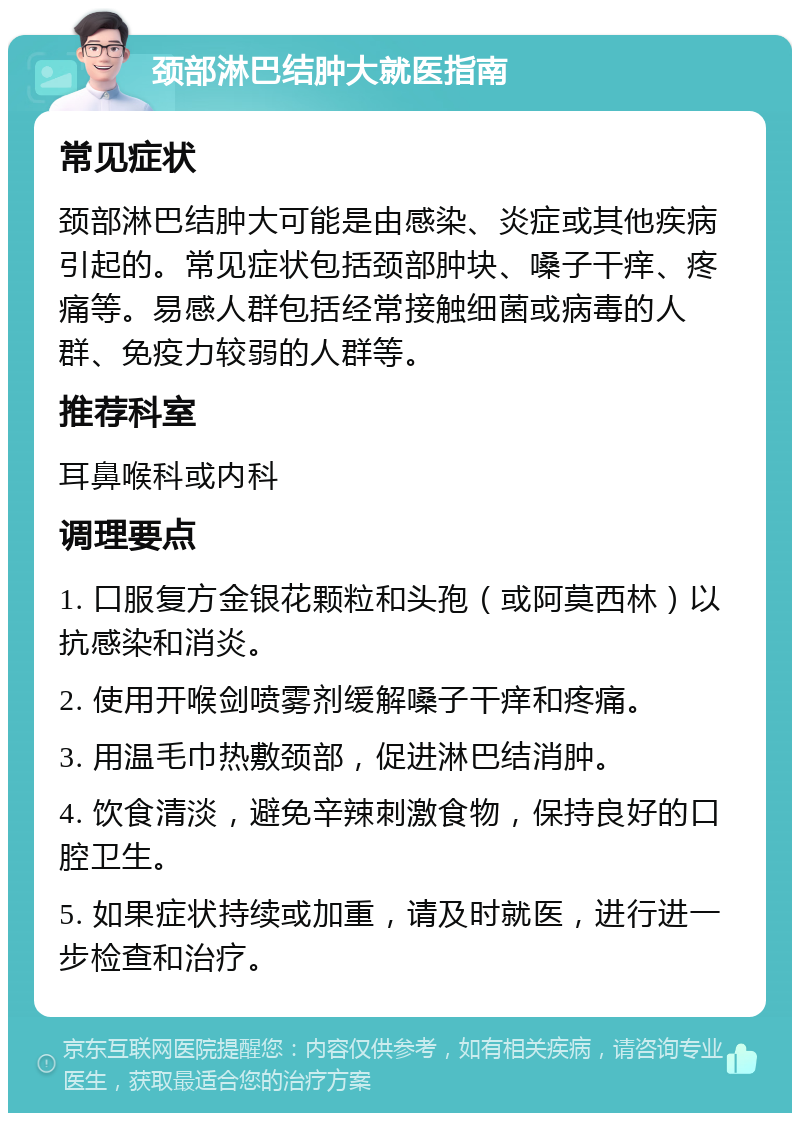 颈部淋巴结肿大就医指南 常见症状 颈部淋巴结肿大可能是由感染、炎症或其他疾病引起的。常见症状包括颈部肿块、嗓子干痒、疼痛等。易感人群包括经常接触细菌或病毒的人群、免疫力较弱的人群等。 推荐科室 耳鼻喉科或内科 调理要点 1. 口服复方金银花颗粒和头孢（或阿莫西林）以抗感染和消炎。 2. 使用开喉剑喷雾剂缓解嗓子干痒和疼痛。 3. 用温毛巾热敷颈部，促进淋巴结消肿。 4. 饮食清淡，避免辛辣刺激食物，保持良好的口腔卫生。 5. 如果症状持续或加重，请及时就医，进行进一步检查和治疗。