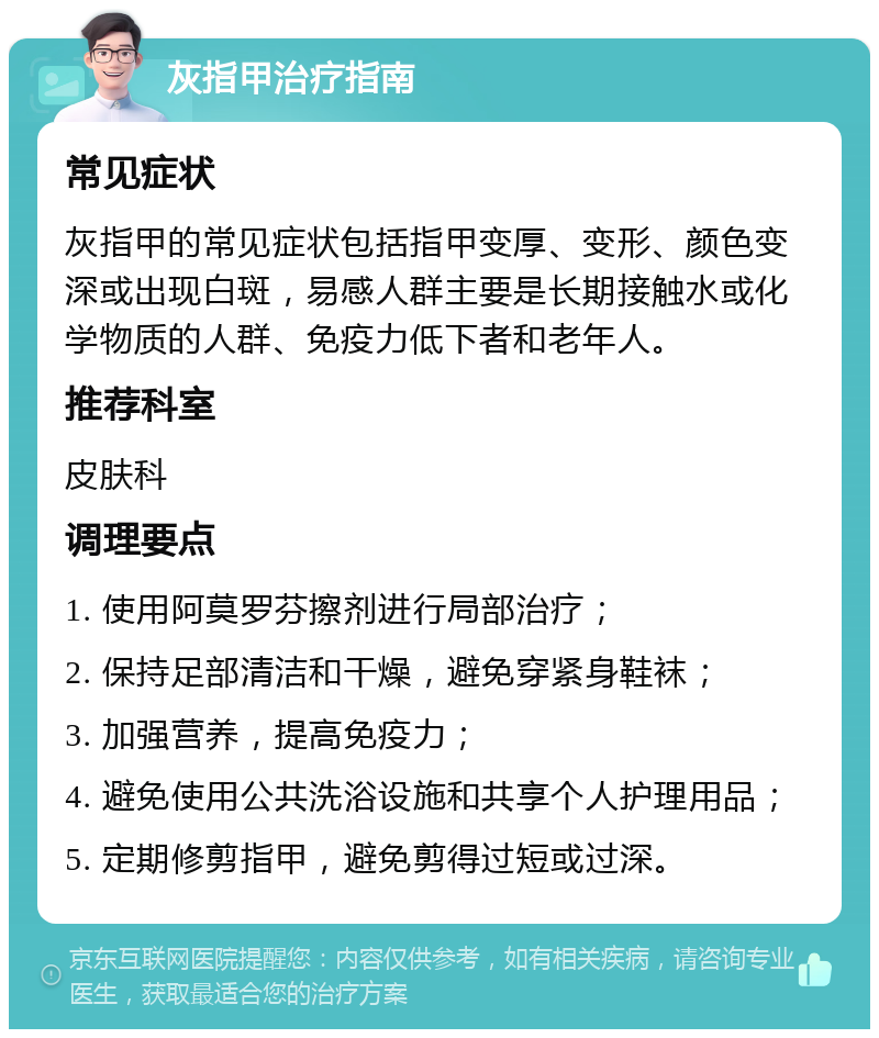 灰指甲治疗指南 常见症状 灰指甲的常见症状包括指甲变厚、变形、颜色变深或出现白斑，易感人群主要是长期接触水或化学物质的人群、免疫力低下者和老年人。 推荐科室 皮肤科 调理要点 1. 使用阿莫罗芬擦剂进行局部治疗； 2. 保持足部清洁和干燥，避免穿紧身鞋袜； 3. 加强营养，提高免疫力； 4. 避免使用公共洗浴设施和共享个人护理用品； 5. 定期修剪指甲，避免剪得过短或过深。