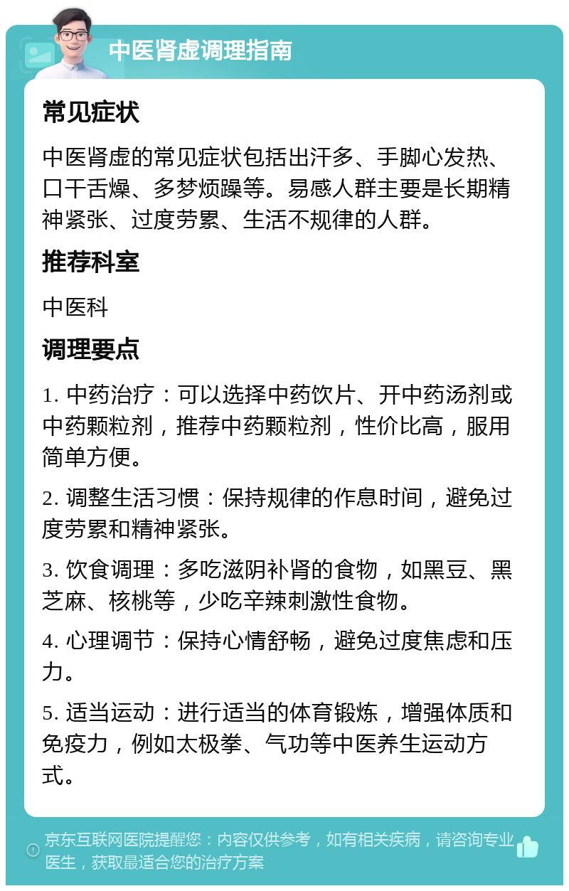 中医肾虚调理指南 常见症状 中医肾虚的常见症状包括出汗多、手脚心发热、口干舌燥、多梦烦躁等。易感人群主要是长期精神紧张、过度劳累、生活不规律的人群。 推荐科室 中医科 调理要点 1. 中药治疗：可以选择中药饮片、开中药汤剂或中药颗粒剂，推荐中药颗粒剂，性价比高，服用简单方便。 2. 调整生活习惯：保持规律的作息时间，避免过度劳累和精神紧张。 3. 饮食调理：多吃滋阴补肾的食物，如黑豆、黑芝麻、核桃等，少吃辛辣刺激性食物。 4. 心理调节：保持心情舒畅，避免过度焦虑和压力。 5. 适当运动：进行适当的体育锻炼，增强体质和免疫力，例如太极拳、气功等中医养生运动方式。