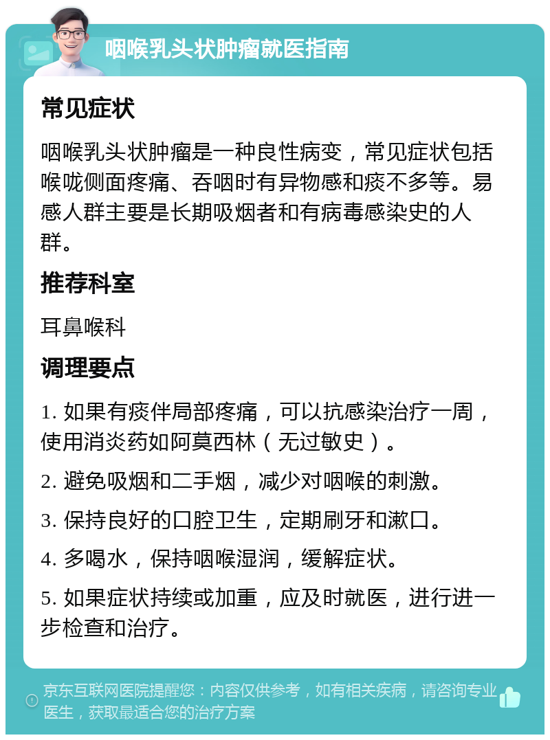 咽喉乳头状肿瘤就医指南 常见症状 咽喉乳头状肿瘤是一种良性病变，常见症状包括喉咙侧面疼痛、吞咽时有异物感和痰不多等。易感人群主要是长期吸烟者和有病毒感染史的人群。 推荐科室 耳鼻喉科 调理要点 1. 如果有痰伴局部疼痛，可以抗感染治疗一周，使用消炎药如阿莫西林（无过敏史）。 2. 避免吸烟和二手烟，减少对咽喉的刺激。 3. 保持良好的口腔卫生，定期刷牙和漱口。 4. 多喝水，保持咽喉湿润，缓解症状。 5. 如果症状持续或加重，应及时就医，进行进一步检查和治疗。