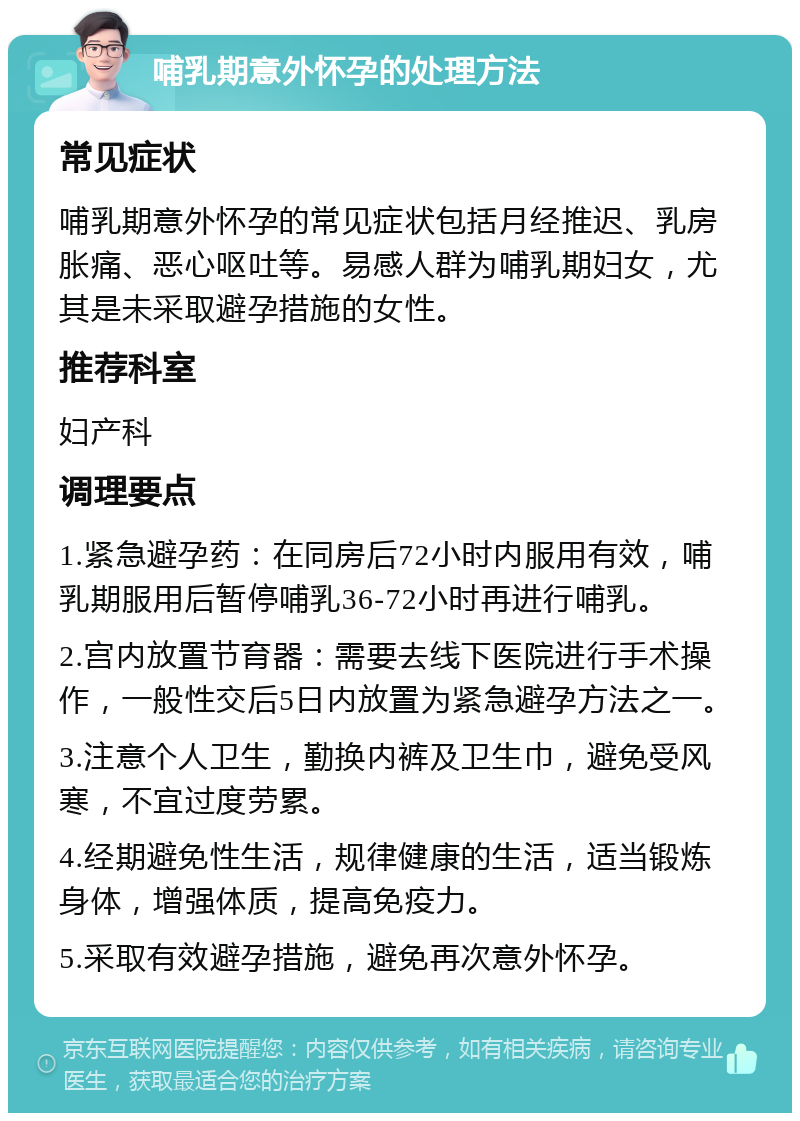 哺乳期意外怀孕的处理方法 常见症状 哺乳期意外怀孕的常见症状包括月经推迟、乳房胀痛、恶心呕吐等。易感人群为哺乳期妇女，尤其是未采取避孕措施的女性。 推荐科室 妇产科 调理要点 1.紧急避孕药：在同房后72小时内服用有效，哺乳期服用后暂停哺乳36-72小时再进行哺乳。 2.宫内放置节育器：需要去线下医院进行手术操作，一般性交后5日内放置为紧急避孕方法之一。 3.注意个人卫生，勤换内裤及卫生巾，避免受风寒，不宜过度劳累。 4.经期避免性生活，规律健康的生活，适当锻炼身体，增强体质，提高免疫力。 5.采取有效避孕措施，避免再次意外怀孕。