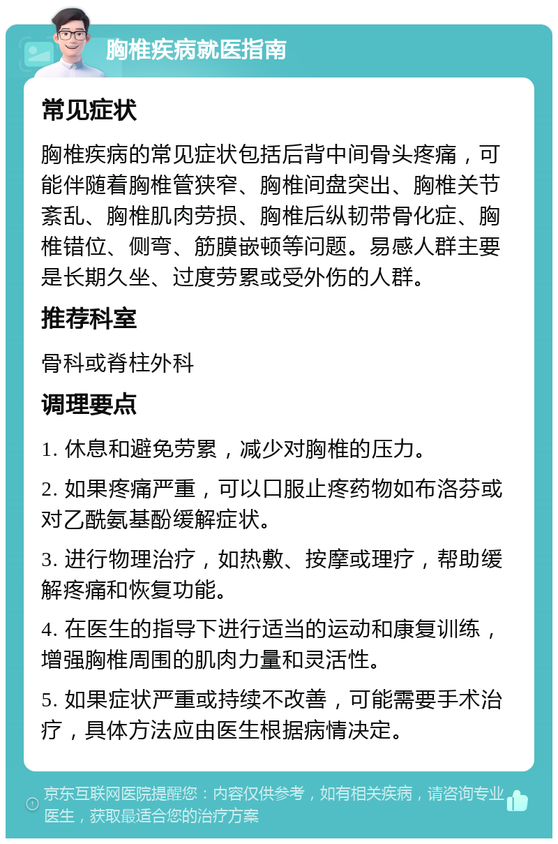 胸椎疾病就医指南 常见症状 胸椎疾病的常见症状包括后背中间骨头疼痛，可能伴随着胸椎管狭窄、胸椎间盘突出、胸椎关节紊乱、胸椎肌肉劳损、胸椎后纵韧带骨化症、胸椎错位、侧弯、筋膜嵌顿等问题。易感人群主要是长期久坐、过度劳累或受外伤的人群。 推荐科室 骨科或脊柱外科 调理要点 1. 休息和避免劳累，减少对胸椎的压力。 2. 如果疼痛严重，可以口服止疼药物如布洛芬或对乙酰氨基酚缓解症状。 3. 进行物理治疗，如热敷、按摩或理疗，帮助缓解疼痛和恢复功能。 4. 在医生的指导下进行适当的运动和康复训练，增强胸椎周围的肌肉力量和灵活性。 5. 如果症状严重或持续不改善，可能需要手术治疗，具体方法应由医生根据病情决定。