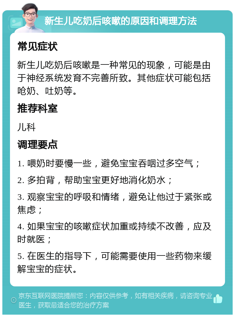 新生儿吃奶后咳嗽的原因和调理方法 常见症状 新生儿吃奶后咳嗽是一种常见的现象，可能是由于神经系统发育不完善所致。其他症状可能包括呛奶、吐奶等。 推荐科室 儿科 调理要点 1. 喂奶时要慢一些，避免宝宝吞咽过多空气； 2. 多拍背，帮助宝宝更好地消化奶水； 3. 观察宝宝的呼吸和情绪，避免让他过于紧张或焦虑； 4. 如果宝宝的咳嗽症状加重或持续不改善，应及时就医； 5. 在医生的指导下，可能需要使用一些药物来缓解宝宝的症状。