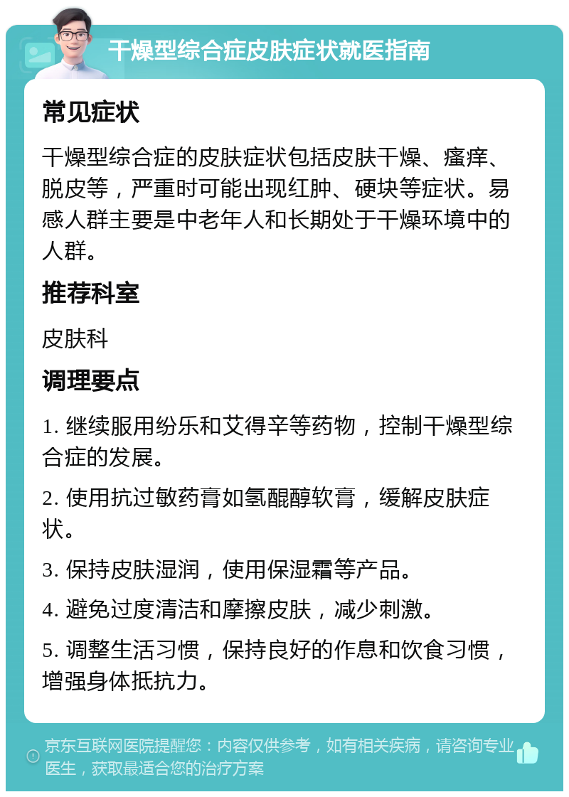 干燥型综合症皮肤症状就医指南 常见症状 干燥型综合症的皮肤症状包括皮肤干燥、瘙痒、脱皮等，严重时可能出现红肿、硬块等症状。易感人群主要是中老年人和长期处于干燥环境中的人群。 推荐科室 皮肤科 调理要点 1. 继续服用纷乐和艾得辛等药物，控制干燥型综合症的发展。 2. 使用抗过敏药膏如氢醌醇软膏，缓解皮肤症状。 3. 保持皮肤湿润，使用保湿霜等产品。 4. 避免过度清洁和摩擦皮肤，减少刺激。 5. 调整生活习惯，保持良好的作息和饮食习惯，增强身体抵抗力。