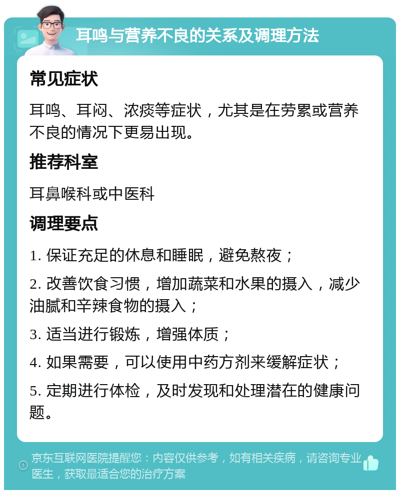 耳鸣与营养不良的关系及调理方法 常见症状 耳鸣、耳闷、浓痰等症状，尤其是在劳累或营养不良的情况下更易出现。 推荐科室 耳鼻喉科或中医科 调理要点 1. 保证充足的休息和睡眠，避免熬夜； 2. 改善饮食习惯，增加蔬菜和水果的摄入，减少油腻和辛辣食物的摄入； 3. 适当进行锻炼，增强体质； 4. 如果需要，可以使用中药方剂来缓解症状； 5. 定期进行体检，及时发现和处理潜在的健康问题。