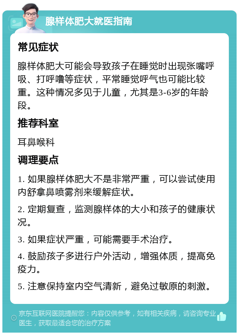 腺样体肥大就医指南 常见症状 腺样体肥大可能会导致孩子在睡觉时出现张嘴呼吸、打呼噜等症状，平常睡觉呼气也可能比较重。这种情况多见于儿童，尤其是3-6岁的年龄段。 推荐科室 耳鼻喉科 调理要点 1. 如果腺样体肥大不是非常严重，可以尝试使用内舒拿鼻喷雾剂来缓解症状。 2. 定期复查，监测腺样体的大小和孩子的健康状况。 3. 如果症状严重，可能需要手术治疗。 4. 鼓励孩子多进行户外活动，增强体质，提高免疫力。 5. 注意保持室内空气清新，避免过敏原的刺激。