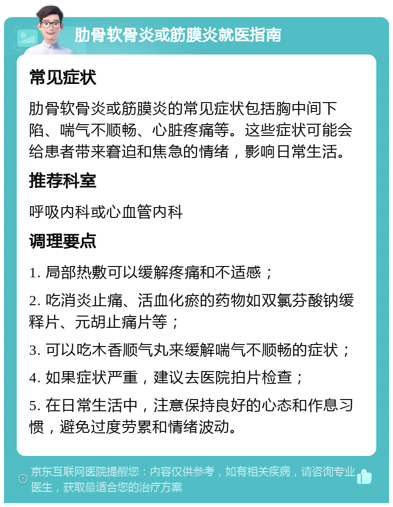 肋骨软骨炎或筋膜炎就医指南 常见症状 肋骨软骨炎或筋膜炎的常见症状包括胸中间下陷、喘气不顺畅、心脏疼痛等。这些症状可能会给患者带来窘迫和焦急的情绪，影响日常生活。 推荐科室 呼吸内科或心血管内科 调理要点 1. 局部热敷可以缓解疼痛和不适感； 2. 吃消炎止痛、活血化瘀的药物如双氯芬酸钠缓释片、元胡止痛片等； 3. 可以吃木香顺气丸来缓解喘气不顺畅的症状； 4. 如果症状严重，建议去医院拍片检查； 5. 在日常生活中，注意保持良好的心态和作息习惯，避免过度劳累和情绪波动。