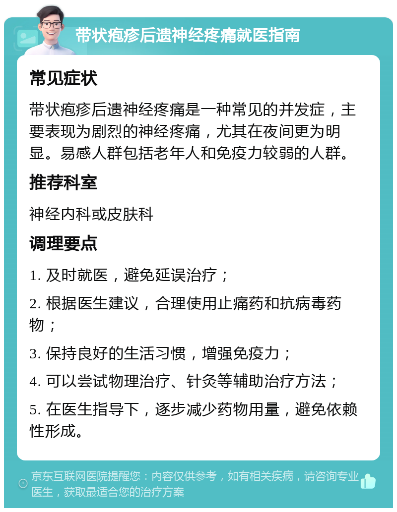 带状疱疹后遗神经疼痛就医指南 常见症状 带状疱疹后遗神经疼痛是一种常见的并发症，主要表现为剧烈的神经疼痛，尤其在夜间更为明显。易感人群包括老年人和免疫力较弱的人群。 推荐科室 神经内科或皮肤科 调理要点 1. 及时就医，避免延误治疗； 2. 根据医生建议，合理使用止痛药和抗病毒药物； 3. 保持良好的生活习惯，增强免疫力； 4. 可以尝试物理治疗、针灸等辅助治疗方法； 5. 在医生指导下，逐步减少药物用量，避免依赖性形成。