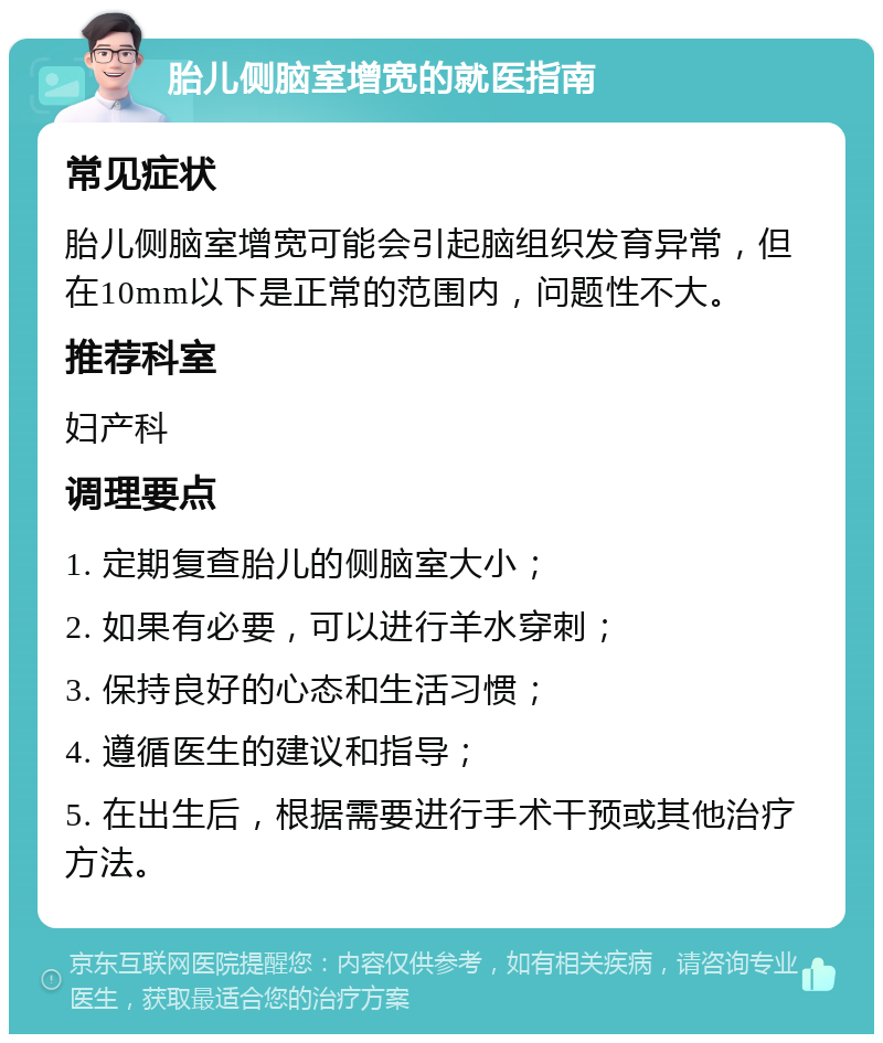 胎儿侧脑室增宽的就医指南 常见症状 胎儿侧脑室增宽可能会引起脑组织发育异常，但在10mm以下是正常的范围内，问题性不大。 推荐科室 妇产科 调理要点 1. 定期复查胎儿的侧脑室大小； 2. 如果有必要，可以进行羊水穿刺； 3. 保持良好的心态和生活习惯； 4. 遵循医生的建议和指导； 5. 在出生后，根据需要进行手术干预或其他治疗方法。