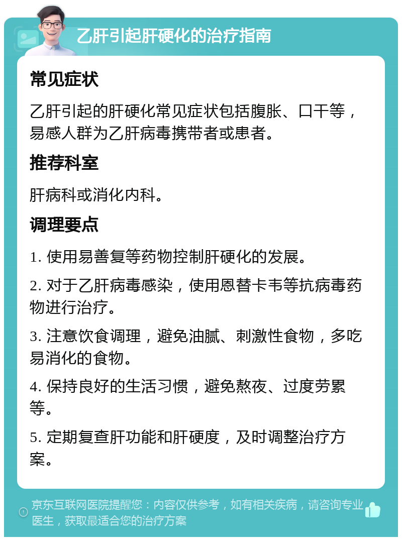 乙肝引起肝硬化的治疗指南 常见症状 乙肝引起的肝硬化常见症状包括腹胀、口干等，易感人群为乙肝病毒携带者或患者。 推荐科室 肝病科或消化内科。 调理要点 1. 使用易善复等药物控制肝硬化的发展。 2. 对于乙肝病毒感染，使用恩替卡韦等抗病毒药物进行治疗。 3. 注意饮食调理，避免油腻、刺激性食物，多吃易消化的食物。 4. 保持良好的生活习惯，避免熬夜、过度劳累等。 5. 定期复查肝功能和肝硬度，及时调整治疗方案。