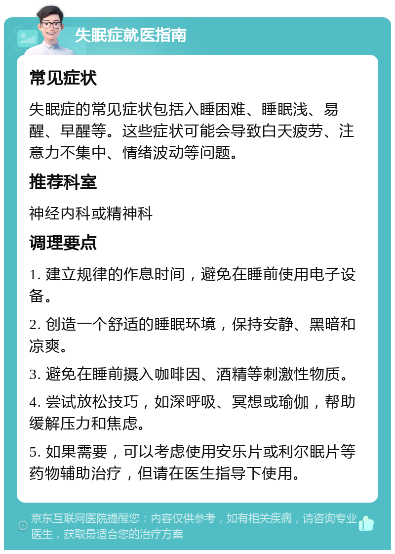 失眠症就医指南 常见症状 失眠症的常见症状包括入睡困难、睡眠浅、易醒、早醒等。这些症状可能会导致白天疲劳、注意力不集中、情绪波动等问题。 推荐科室 神经内科或精神科 调理要点 1. 建立规律的作息时间，避免在睡前使用电子设备。 2. 创造一个舒适的睡眠环境，保持安静、黑暗和凉爽。 3. 避免在睡前摄入咖啡因、酒精等刺激性物质。 4. 尝试放松技巧，如深呼吸、冥想或瑜伽，帮助缓解压力和焦虑。 5. 如果需要，可以考虑使用安乐片或利尔眠片等药物辅助治疗，但请在医生指导下使用。