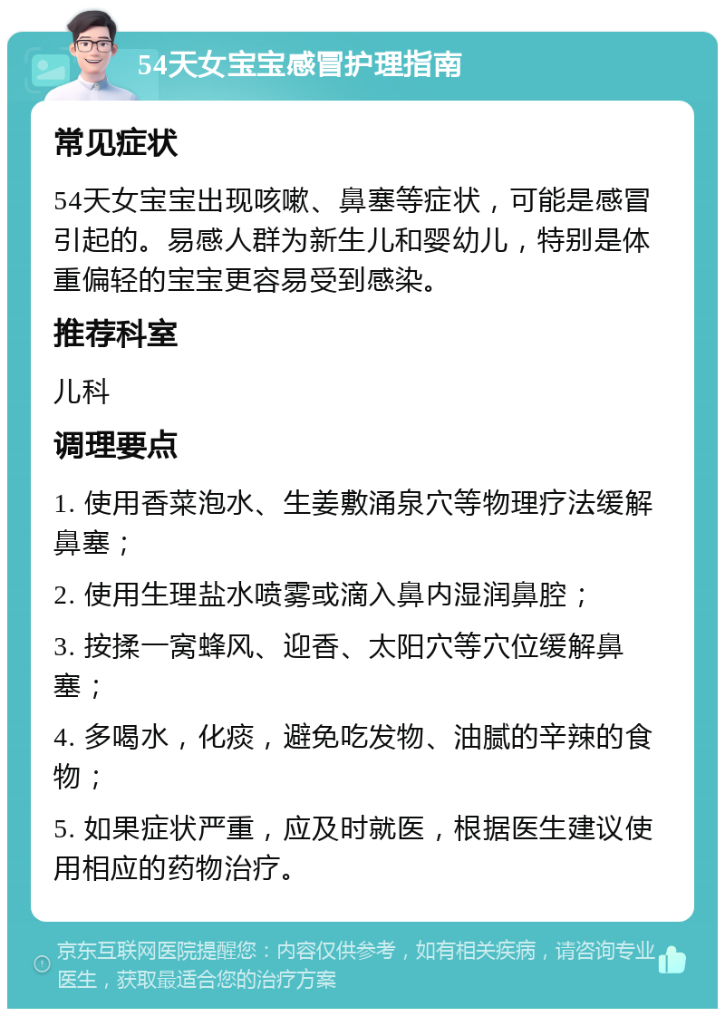 54天女宝宝感冒护理指南 常见症状 54天女宝宝出现咳嗽、鼻塞等症状，可能是感冒引起的。易感人群为新生儿和婴幼儿，特别是体重偏轻的宝宝更容易受到感染。 推荐科室 儿科 调理要点 1. 使用香菜泡水、生姜敷涌泉穴等物理疗法缓解鼻塞； 2. 使用生理盐水喷雾或滴入鼻内湿润鼻腔； 3. 按揉一窝蜂风、迎香、太阳穴等穴位缓解鼻塞； 4. 多喝水，化痰，避免吃发物、油腻的辛辣的食物； 5. 如果症状严重，应及时就医，根据医生建议使用相应的药物治疗。