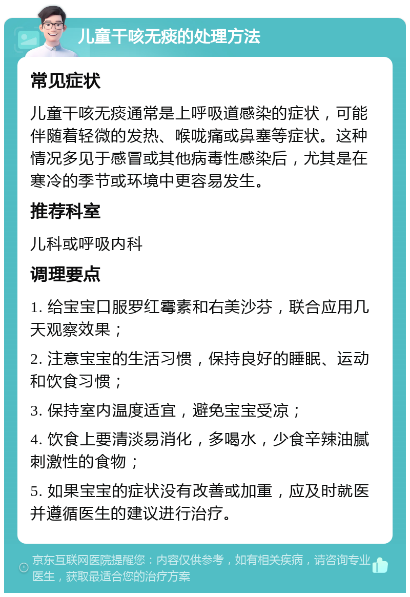 儿童干咳无痰的处理方法 常见症状 儿童干咳无痰通常是上呼吸道感染的症状，可能伴随着轻微的发热、喉咙痛或鼻塞等症状。这种情况多见于感冒或其他病毒性感染后，尤其是在寒冷的季节或环境中更容易发生。 推荐科室 儿科或呼吸内科 调理要点 1. 给宝宝口服罗红霉素和右美沙芬，联合应用几天观察效果； 2. 注意宝宝的生活习惯，保持良好的睡眠、运动和饮食习惯； 3. 保持室内温度适宜，避免宝宝受凉； 4. 饮食上要清淡易消化，多喝水，少食辛辣油腻刺激性的食物； 5. 如果宝宝的症状没有改善或加重，应及时就医并遵循医生的建议进行治疗。